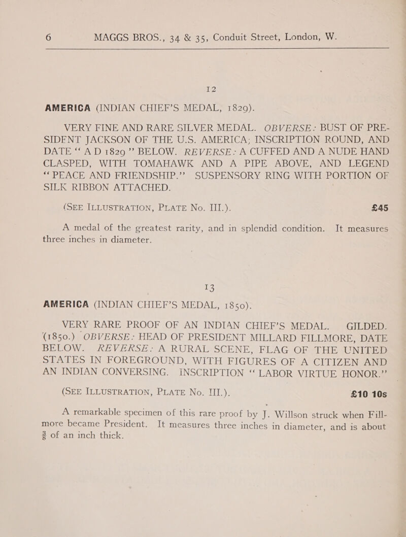 i? AMERICA (INDIAN CHIEF’S MEDAL, 1829). VERY FINE AND RARE SILVER MEDAL. OBVERSE: BUST OF PRE- SIDENT JACKSON OF THE U.S. AMERICA; INSCRIPTION ROUND, AND DATE AD 1820”) BELOW.” REVERSE. A COFFED AND A NUDE Hand CUEASPED, WITH TOMAHAWK AND A PIPE “ABOVE; -AND,-LEGENS &gt; PEACH AND FRIENDSHIP.*? SUSPENSORY RING WiILHePORTIONS@ SILK RIBBON ATTACHED. (SEE ILLUSTRATION, PLATE No. III.). £45 A medal of the greatest rarity, and in splendid condition. It measures three inches in diameter. 13 AMERICA (INDIAN CHIEF’S MEDAL, 1850). VERY RARE PROOF OF AN INDIAN CHIEF’S MEDAL. GILDED. (1850.) OBVERSE.: HEAD OF PRESIDENT MILLARD FILLMORE DAS BELOW ekEVERSE (A RURAISSCENE, FLAG OP iH aUINiniae STATES IN FOREGROUND, WITH FIGURES OF A CITIZEN AND AN INDIAN CONVERSING. INSCRIPTION “‘ LABOR VIRTUE HONOR.” (SEE ILLUSTRATION, PLATE No. III.). £10 10s A remarkable specimen of this rare proof by J. Willson struck when Fill- more became President. It measures three inches in diameter, and is about 2 of an inch thick.
