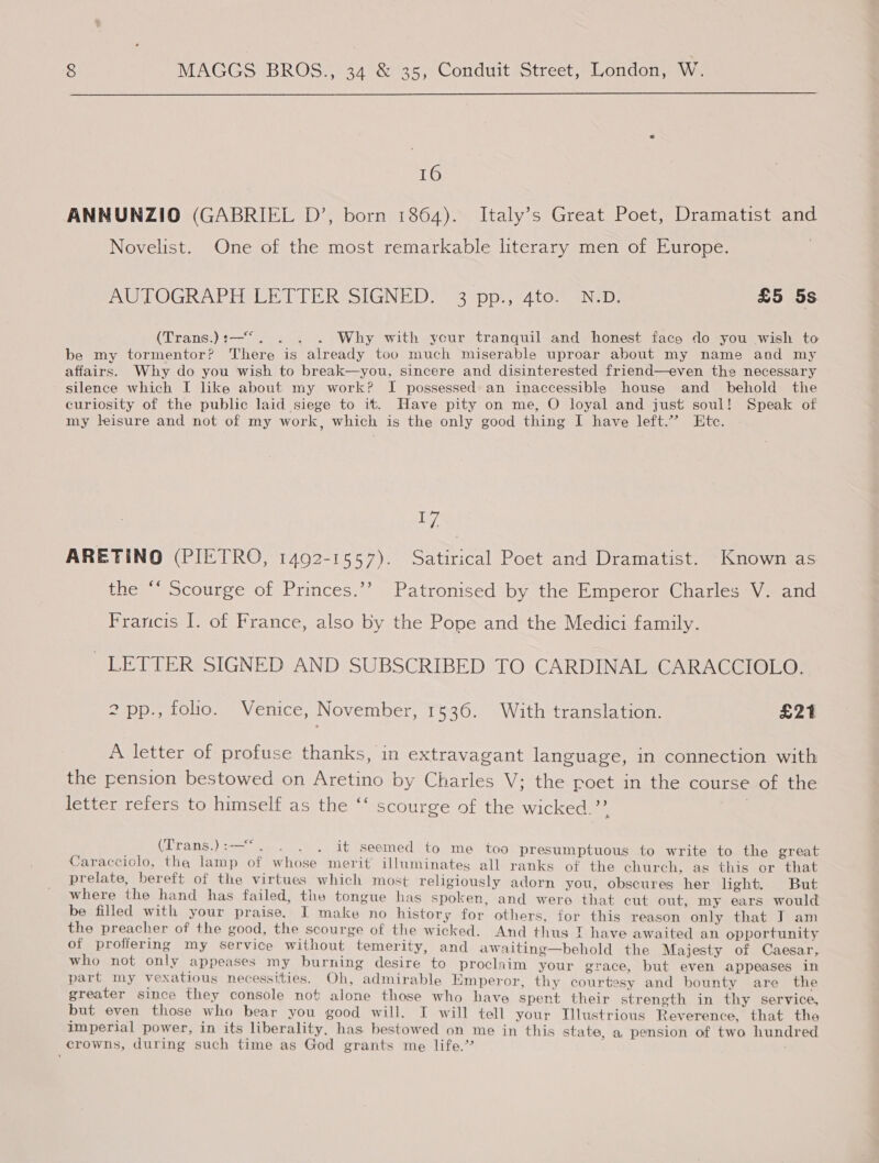  16 ANNUNZIO (GABRIEL D’, born 1864). Italy’s Great Poet, Dramatist and Novelist. One of the most remarkable literary men of Europe. mAUMPOGRAPHAEET TER SIGNED. 93 pp, ¢41to sNeD: £5 5s CDranss) tas iis 8 Why with ycur tranquil and honest face do you wish to be my tormentor? There is already too much miserable uproar about my name and my affairs. Why do you wish to break—you, sincere and disinterested friend—even the necessary silence which I like about my work? I possessed an inaccessible house and behold the curiosity of the public laid siege to it. Have pity on me, O loyal and just soul! Speak of my leisure and not of my work, which is the only good thing I have left.” Etc. I]. ARETINO (PIETRO, 1492-1557). Satirical Poet and Dramatist. Known as the “‘ Scourge of Princes.’’ Patronised by the Emperor Charles V. and Francis I. of France, also by the Pope and the Medici family. LETTER SIGNED AND SUBSCRIBED TO CARDINAL CARACCIOLO. 2 pp., folio. Venice, November, 1536. With translation. £21 A letter of profuse thanks, in extravagant language, in connection with the pension bestowed on Aretino by Charles V; the poet in the course of the letter refers to himself as the ‘‘ scourge of the wicked.’’ | (Trans.):—“. . . . it seemed to me too presumptuous to write to the great Caracciolo, the lamp of whose merit illuminates all ranks of the church, ag this or “that prelate, bereft of the virtues which most religiously adorn you, obscures “her light. But where the hand has failed, the tongue has spoken, and wero that cut out my ears would be filled with your praise. I make no history for others, for this reason only that J am the preacher of the good, the scourge of the wicked. And thus T have awaited an opportunity of proffering my service without temerity, and awaiting—behold the Majesty of Caesar, who not only appeases my burning desire to proclaim your grace, but even appeases in part my vexatious necessities. Oh, admirable Emperor, thy courtesy and bounty are the greater since they console not alone those who have spent their strength in thy service, but even those who bear you good will. I will tell your Tllustrious Reverence, that the imperial power, in its liberality, has bestowed on me in this state. a, pension of two hundred crowns, during such time as God grants me life.’ é '