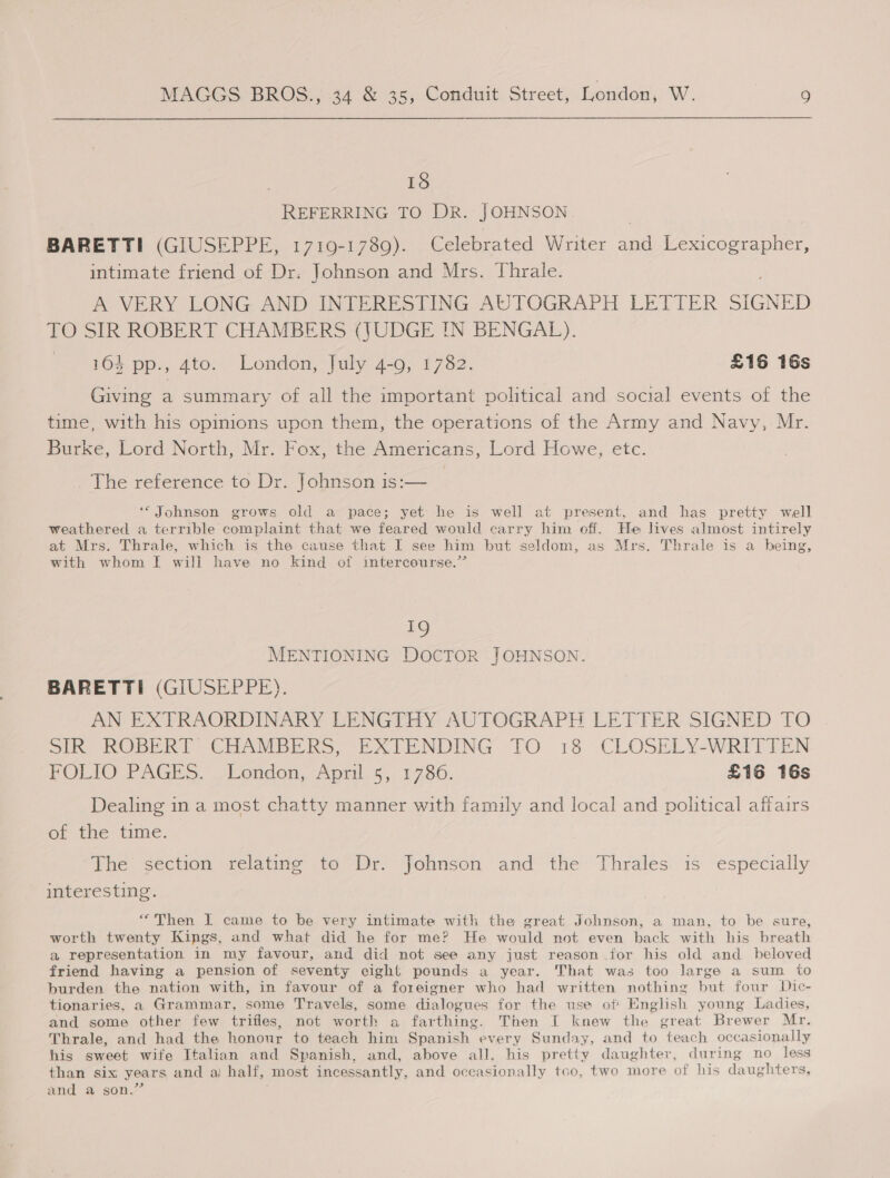 18 REFERRING TO DR. JOHNSON BARETTI (GIUSEPPE, 1719-1789). Celebrated Writer and Lexicographer, intimate friend of Dr. Johnson and Mrs. Thrale. A VERY LONG AND INTERESTING AUTOGRAPH LETTER SIGNED TO SIR ROBERT CHAMBERS (JUDGE IN BENGAL). 164 pp., 4to. London, July 4-9, 1782. £16 16s Giving a summary of all the important political and social events of the time, with his opinions upon them, the operations of the Army and Navy, Mr. Burke, Lord North, Mr. Fox, the Americans, Lord Howe, etc. The reference to Dr. Johnson is:— ‘* Johnson grows old a pace; yet he is well at present, and has pretty well weathered a terrible complaint that we feared would carry him off. He lives almost intirely at Mrs. Thrale, which is the cause that I see him but seldom, as Mrs. Thrale is a being, with whom | will have no kind of intercourse.” 19 | MENTIONING DOCTOR JOHNSON. BARETTI (GIUSEPPE). AN EXTRAORDINARY LENGTHY AUTOGRAPH LETTER SIGNED TO SIR ROBERT CHAMBERS, EXTENDING TO 18 CLOSELY-WRITTEN POLIO PAGES. -Eondon, April. 5,: 1736. £16 16s Dealing in a most chatty manner with family and local and political affairs of the time. The section relating to Dr. Johnson and the Thrales is especially interesting. “Then I came to be very intimate with the great Johnson, a man, to be sure, worth twenty Kings, and what did he for me? He would not even back with his breath a representation in my favour, and did not see any just reason for his old and beloved friend having a pension of seventy eight pounds a year. That was too large a sum to burden the nation with, in favour of a foreigner who had written nothing but four Dic- tionaries, a Grammar, some Travels, some dialogues for the use of English young Ladies, and some other few triifies, not worth a farthing. Then I knew the great Brewer Mr. Thrale, and had the honour to teach him Spanish every Sunday, and to teach occasionally his sweet wife Italian and Spanish, and, above all, his pretty daughter, during no less than six years and aij half, most incessantly, and occasionally tco, two more of his daughters, and a son.’