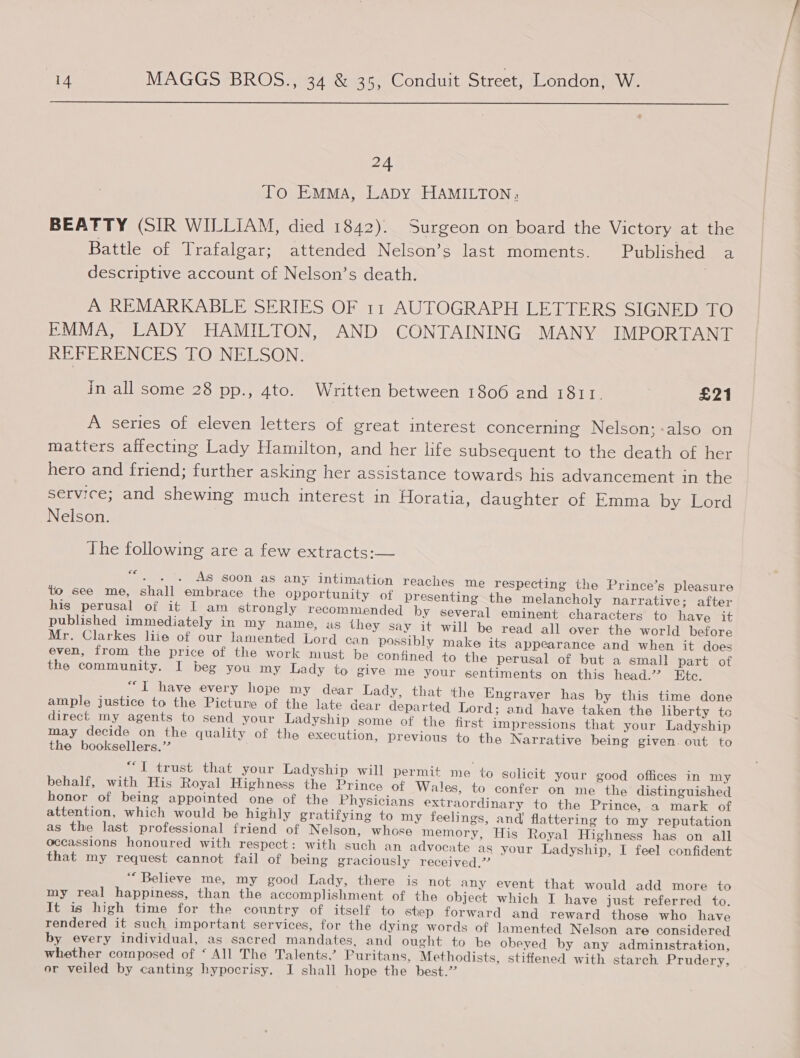  24 To Emma, LADY HAMILTON; BEATTY (SIR WILLIAM, died 1842). Surgeon on board the Victory at the Battle of Trafalgar; attended Nelson’s last moments. Published a descriptive account of Nelson’s death. | A REMARKABLE SERIES OF 11 AUTOGRAPH LETTERS SIGNED TO EMMA, LADY HAMILTON, AND CONTAINING MANY IMPORTANT REFERENCES TO NELSON. 7 in all some 28 pp., 4to. Written between 1806 and 1811. £21 A series of eleven letters of great interest concerning Nelson;-also on matters affecting Lady Hamilton, and her life subsequent to the death of her hero and friend; further asking her assistance towards his advancement in the service; and shewing much interest in Horatia, daughter of Emma by Lord Nelson. The following are a few extracts:— “. . °. As soon as any intimation reaches me respecting the Prince’s pleasure to see me, shall embrace the opportunity of presenting the melancholy narrative; after his perusal of it I am strongly recommended by several eminent characters to have it published immediately in my hame, us they say it will be read all over the world before Mr. Clarkes liie of our lamented Lord can possibly make its appearance and when it does even, from the price of the work must be confined to the perusal of but a small part of the community. I beg you my Lady to give me your sentiments on this head.’ Ete. al have every hope my dear Lady, that ‘the Engraver has by this time done ample justice to the Picture of the late dear departed Lord; and have taken the liberty to direct my agents to send your Ladyship some of the first impressions that your Ladyship may decide on the quality of the execution, previous to the Narrative being given. out to the booksellers.” “I trust that your Ladyship will permit me to solicit your good offices in my behalf, with His Royal Highness the Prince of Wales, to confer on me the distinguished honor of being appointed one of the Physicians extraordinary to the Prince, a mark of attention, which would be highly gratifying to my feelings, and! flattering to my reputation as the last professional friend of Nelson, whose memory, His Royal Highness has on all occassions honoured with respect: with such an advocate as your Ladyship, I feel confident that my request cannot fail of being graciously received.” “Believe me, my good Lady, there is not any event that would add more to my real happiness, than the accomplishment of the object which I have just referred to. It is high time for the country of itself to step forward and reward those who have rendered it such important services, for the dying words of lamented Nelson are considered by every individual, as sacred mandates. and ought to be obeyed by any administration, whether composed of ‘ All The Talents,’ Puritans, Methodists, stiffened with starch Prudery, or veiled by canting hypocrisy. I shall hope the best.”