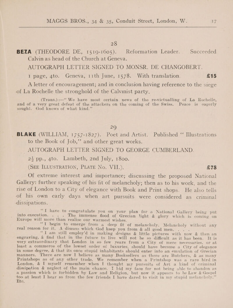 28 BEZA (THEODORE DE, 1519-1605). Reformation Leader. Succeeded Calvin as head of the Church at Geneva. AC TOGRAPH LETTER SIGNED TO MONSR, DE CHANGOBERT. I page, 4to. Geneva, 11th June, 1578. With translation. £15 A letter of encouragement; and in conclusion having reference to the siege of La Rochelle the stronghold of the Calvinist party. (Trans.):—‘‘ We have most certain news of the re-victualling of La Rochelle, and of a very great defeat of the attackers on the coming of the Swiss. Peace is eagerly sought. God knows of what kind.” 29 BLAKE (WILLIAM, 1757-1827). Poet and Artist. Published ‘‘ Illustrations to the Book of Job,’’ and other great works. TAUTOGRAPH LIETLER SIGNED 10 GEORGE CUMBERLAND. 24 pp., 4to. Lambeth, 2nd July, 1800. | (SEE ILLUSTRATION, PLATE No. VII.). | £78 Of extreme interest and importance; discussing the proposed National Gallery: further speaking of his fit of melancholy; then as to his work, and the rise of London to a City of elegance with Book and Print shops. He also tells of his own early days when art pursuits were considered as criminal -dissipations. “TIT have to congratulate you on your plan for a National Gallery being put into execution. . . . The immense flood of Grecian light &amp; glory which is coming on Europe will more than realise our warmest wishes. | “i begin’ to emerge from a deep fit of melancholy. Melancholy without any real reason for it. A disease which God keep you from &amp; all good men. . . . “I am still employ’d in making designs &amp; little pictures with now &amp; then an engraving, &amp; find that in the future to live will not be so difficult as it has been. It is very extraordinary that Londor in so few vears from a City of mere necessaries, or at least a commerce of the lowest order of luxuries, should have become a City of elegance in some degree, &amp; that its once stupid inhabitants should enter into an emulation of Grecian manners. ‘There are now I believe as many Booksellers as there are Butchers, &amp; as many Printshops as of any other trade. We remember when a Printshop was a rare bird in London, &amp; I myself remember when I thought my pursuits of Art a kind of criminal dissipation &amp; neglect of the main chance. I hid my face for not being abJe to abandon as a passion which is forbidden hy Law and Religion, but now it appears to be Law &amp; Gospel se at least I hear so from the few friends I have dared to visit in my stupid melancholy.” te.