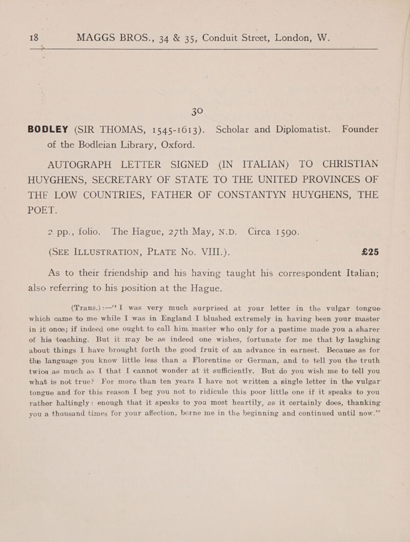  30 BODLEY (SIR THOMAS, 1545-1613). Scholar and Diplomatist. Founder of the Bodleian Library, Oxford. AUTOGRAPH LETTER SIGNED (IN ITALIAN) TO CHRISTIAN HUYGHENSS SECRETARY OF STATE TO THE ONITED BROVINCHSZOER DELO WRCOUN DRIES, FATHERVOR CONS] AN BYNSHUY GEENS aerniE IOI, Pep eto. thesiacue, 27th May, N.D, 'Circasa soo: (Se eelbLUst PATON, PLATE No. VIII): £25 As to their friendship and his having taught his correspondent Italian; also referring to his position at the Hague. (Trans.}:—‘I was very much surprised at your letter in the vulgar tongue which came to me while I was in England I blushed extremely in having been your master in it) once; if indeed one ought to call him. master who only for a pastime made you a sharer of his teaching. But it may be as indeed one wishes, fortunate for me that by laughing about things I have brought forth the good fruit of an advance in earnest. Because as for the language you know little less than a Florentine or German, and to tell you the truth twice as much as I that I cannot wonder at it sufficiently. But do you wish me to tell you what is not true? For more than ten years I have not written a single letter in the vulgar tongue and for this reason I beg you not to ridicule this poor little one if it speaks to you rather haltingly: enough that it speaks to you most heartily, as it certainly does, thanking you a thousand times for your affection, berne me in the beginning and continued until now.’