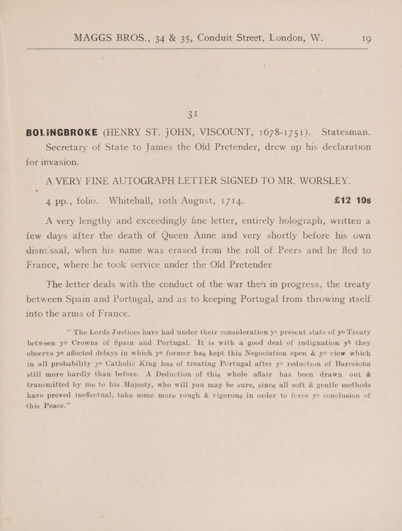 ae BOLINGBROKE (HENRY ST. jOHN, VISCOUNT, 1678-1751). Statesman. Secretary of State to James the Old Pretender, drew up his declaration for invasion. A VERY FINE AUTOGRAPH LETTER SIGNED TO MR. WORSLEY. 4 pp., folio. Whitehall, roth August, 1714. £12 10s A very lengthy and exceedingly fine letter, entirely holograph, written a few days after the death of Queen Anne and very shortly before his own dismissal, when his. name was erased from the roll of Peers and he fled to France, where he took service under the Old Pretender The letter deals with the conduct of the war then in progress, the treaty between Spain and Portugal, and as to keeping Portugal from throwing itself into the arms of France. “&lt;The Lords Justices have had under their consideration ye present state of ye Treaty between ye Crowns of Spain and Portugal. It is with a good deal of indignation yt they observe ye afiected delays in which ye former hag kept this Negociation open &amp; ye view which in all probability ye Catholic King hag of treating Pcrtugal after ye reduction of Barcelona still more hardly than before. A Deduction of this whole afiair has been drawn out &amp; ~ transmitted by me to his Majesty, who will you may be sure, since all soft &amp; gentle methods have proved ineffectual, take some more rough &amp; vigorous in order to fcrce ye conciusion of this Peace.”