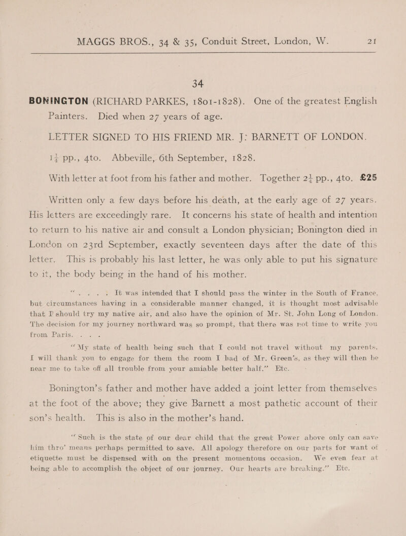  34 BONINGTON (RICHARD PARKES, 1801-1828). One of the greatest English Painters. Died when 27 years of age. LETTER SIGNED. T O HIS FRIEND MR. J: BARNETT OF LONDON. bpp, 4to. AbbevillelOth September, 1828. With letter at foot from his father and mother. Together 21 pp., 4to. £25 Written only a few days before his death, at the early age of 27 years. His letters are exceedingly rare. It concerns his state of health and intention to return to his native air and consult a London physician; Bonington died in London on 23rd September, exactly seventeen days after the date of this letter. This is probably his last letter, he was only able to put his signature to it, the body being in the hand of his mother. OS It was intended that I should pass the winter in the South of France. but circumstances having in a considerable manner changed, it is thought most advisable that I should try my native air, and also have the opinion of Mr. St. John Long of London. The decision for my journey northward. was so prompt, that there was rot time to write you from Paris. “My state of health being such that I could not travel without my parents, I will thank you to engage for them the room I had of Mr. Green’s, as they will then be near me to take off all trouble from your amiable better half.” Ete. Bonington’s father and mother have added a joint letter from themselves at the foot of the above; they give Barnett a most pathetic account of their son’s health. This is also in the mother’s hand. “Such is the state of our dear child that the great Power above only can save him thro’ means perhaps permitted to save. All apology therefore on our parts for want ot etiquette must be dispensed with on the present momentous occasion. We even fear at being able to accomplish the object of our journey. Our hearts are breaking.’’ Htc.