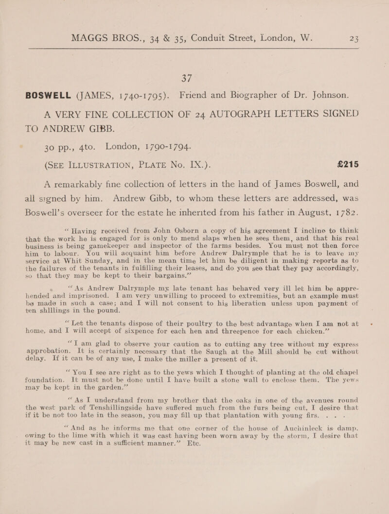 37 BOSWELL (JAMES, 1740-1795}. Friend and Biographer of Dr. Johnson. A VERY FINE COLLECTION OF 24 AUTOGRAPH LETTERS SIGNED TO ANDREW GIBB. 7 30 pp., 4to. London, 790-1794. (Se IDLUSTRATION, PLATE No..TX:). £215 A remarkably fine collection of letters in the hand of James Boswell, and ali signed by him. Andrew Gibb, to whom these letters are addressed, was Boswell’s overseer for the estate he inherited from his father in August, 1782. “Having received from John Osborn a copy of his agreement I incline to think that the work he is engaged for is only to mend slaps when he sees them, and that his real business is being gamekeeper and inspector. of the farms besides. You must not then force him to labour. You will acquaint him before Andrew Dalrymple that he is to leave my service at Whit Sunday, and in the mean time let him be diligent in making reports as to the failures of the tenants in fulfilling their leases, and do you see that they pay accordingly, so that they may be kept to their bargains.’’ “As Andrew Dalrymple my. late tenant has behaved very ill let him be appre- hended and imprisoned. I am very unwilling to proceed to extremities, but an example must bea made in such a case; and I will not consent to hig liberaticn unless upon payment ot ten shlllings in the pound. “ Let the tenants dispose of their poultry to the best advantage when I am not at home, and I will accept of sixpence for each hen and threepence for each chicken.” “Tam glad to observe your caution as to cutting any tree without my express approbation. It is certainly necessary that the Saugh at the Mill should be cut without delay. if it can be of any use, I make the miller a present of it. “You I see are right as to the yews which I thought of planting at the old, chapel foundation. It must not be done until I have built a stone wall to enclose them. The yews may be kept in the garden.” *“As I understand from my brother that the oaks in one of the avenues round the west park of Tenshillingside have suffered much from the furs being cut, I desire that if it be not too late in the season, you may fill up that plantation with young firs. “And as he informs me that one corner of the house of Auchinleck is damp. owing to the lime with which it was cast having been worn away by the storm, I desire that it may be new cast in a sufficient manner.” Etc.