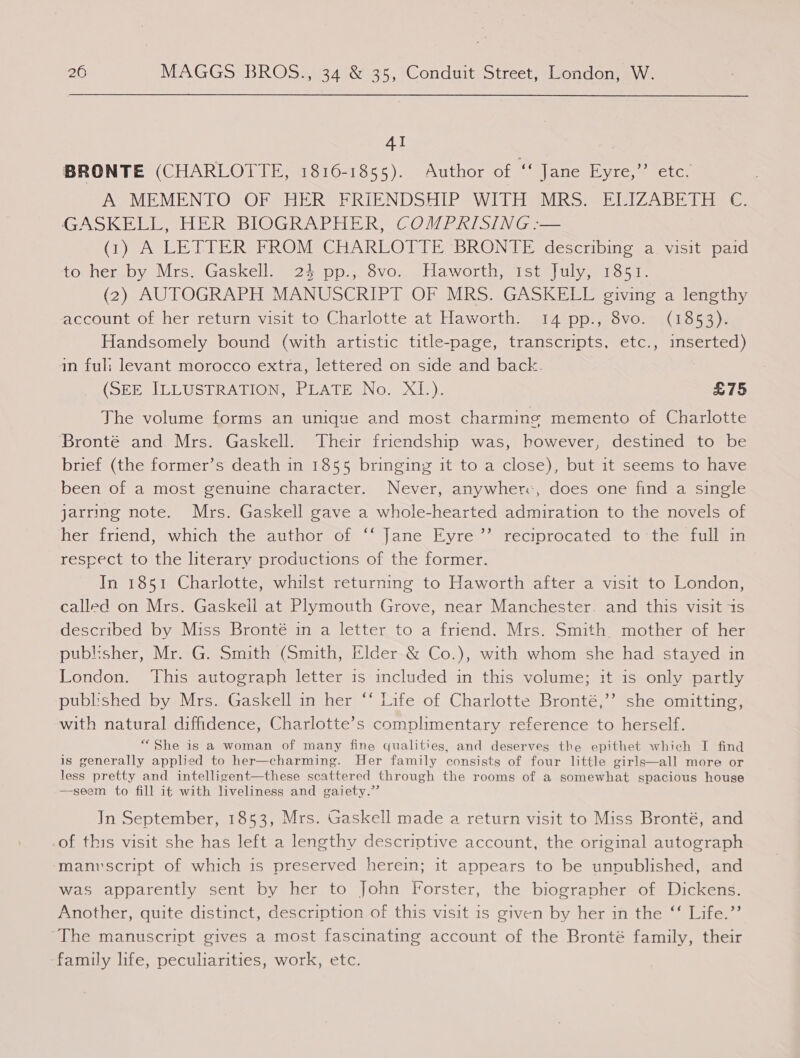 AI BRONTE (CHARLOTTE, 1816-1855). Author of ee Jane yee ane. Do MEMPENTOROES HERS RIENDSETPasW 1 TigsVURS se IZ ADT Lee GASKELL, HER BIOGRAPHER, COMPRISING :— (1) A LETTER FROM CHARLOTTE ‘BRONTE describing a. visit paid to her by Mrs. Gaskell. 24 pp.; 8vo. Haworth, 1st July, 1851. (2) AUTOGRAPH MANUSCRIPT OF MRS (GASKEEE avine a tenethy account of her return visit to Charlotte at Haworth. 14 pp., 8vo. (1853). Handsomely bound (with artistic title-page, transcripts, etc., inserted) an fuli levant morocco extra, lettered on side and back. (SEneULCUS BRATION SL A Teno. 20h), £75 The volume forms an unique and most charming memento of Charlotte Bronté and Mrs. Gaskell. Their friendship was, however, destined to be brief (the former’s death in 1855 bringing it to a close), but it seems to have been of a most genuine character. Never, anywher:, does one find a single jarring note. Mrs. Gaskell gave a whole-hearted admiration to the novels of her friend, which the author of ‘‘ Jane Eyre ’’ reciprocated to the full in rescect to the literary productions of the former. In 1851 Charlotte, whilst returning to Haworth after a visit to London, called on Mrs. Gaskell at Plymouth Grove, near Manchester. and this visit 1s described by Miss Bronté in a letter to a friend. Mrs. Smith, mother of her publisher, Mr. G. Smith (Smith, Elder-&amp; Co.), with whom she had stayed in London. This autograph letter is included in this volume; it is only partly published by Mrs. Gaskell in her ‘‘ Life of Charlotte Bronté,’’ she omitting, with natural diffidence, Charlotte’s complimentary reference to herself. “She is a woman of many fine qualities, and deserves the epithet which I find is generally applied to her—charming. Her family consists of four little girls—all more or less pretty and intelligent—these scattered through the rooms of a somewhat spacious house —-seem to fill it with liveliness and gaiety.”’ In September, 1853, Mrs. Gaskell made a return visit to Miss Bronté, and -of this visit she has left a lengthy descriptive account, the original autograph manvscript of which is preserved herein; it appears to be unpublished, and was apparently sent by her to John Forster, the biographer of Dickens. Another, quite distinct, description of this visit is given by her in the ‘‘ Life.”’ ‘The manuscript gives a most fascinating account of the Bronté family, their family life, peculiarities, work, etc.