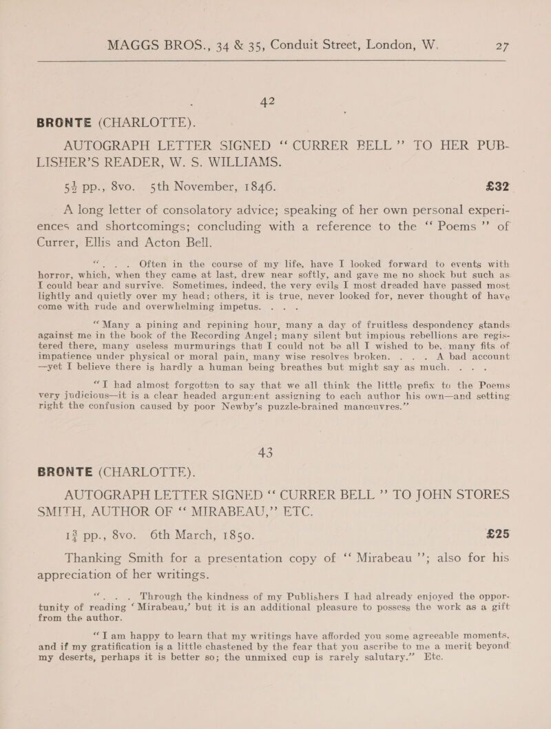 42 BRONTE (CHARLOTTE). AUTOGRAPH. LETTER SIGNED: “ CURRER BELL” TO HER PUB- LISHER’S READER, W-S. WILLIAMS: 54 pp., 8vo. 5th November, 1846. £32 _ A long letter of consolatory advice; speaking of her own personal experi- ences and shortcomings: concluding with a reterence. to the “Poems ’” of Currer, Ellis and Acton Bell. be Often in the course of my life, have I looked forward to events with horror, which, when they came at last, drew near softly, and gave me no shock but such as: I could bear and survive. Sometimes, indeed, the very evils I most dreaded have passed most lightly and quietly over my head; others, it is true, mever looked for, never thought of have come with rude and overwhelming impetus. ““Many a pining and repining hour, many a day of fruitless despondency stands against me in the book of the Recording Angel; many silent but impious rebellions are regis- tered there, many useless murmurings that I could not be all I wished to be,. many fits of impatience under physical or moral pain, many wise resolves broken. . . . A bad account —yet I believe there is hardly a human being breathes but might say as much. “T had almost forgotten to say that we all think the little prefix to the Poems very judicious—it is a clear headed argument assigning to each author his own—and setting right the confusion caused by poor Newby’s puzzle-brained manceuvres.”’ 43 BRONTE (CHARLOTTE). MUPOGRART EH ti ER SIGNED © CURRER BELL” 1O JOHN-STORES SMITE) AUTHOR OF “ MIRABE AU, ETC: 12 pp., 8vo. 6th March, 1850. £25 x) Thanking Smith for a presentation copy of ‘‘ Mirabeau ’’; also for his appreciation of her writings. eo Through the kindness of my Publishers I had already enjoyed the oppor- tunity of reading ‘Mirabeau,’ but it is an additional pleasure to possess the work as a gift from the author. ““T am happy to learn that my writings have afforded you some agreeable moments, and if my gratification igs a little chastened by the fear that you ascribe to me a merit beyond’ my deserts, perhaps it is better so; the unmixed cup is rarely salutary.” Etc.