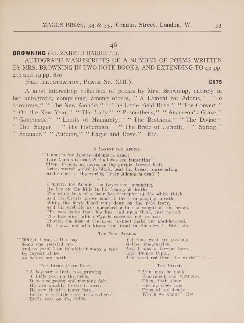 46 BROWNING (ELIZABETH BARRETT). AUTOGRAPH MANUSCRIPTS. OF A NUMBER OF POEMS WRITTEN BY MRS. BROWNING IN TWO NOTE BOOKS, AND EXTENDING TO 42 pp. 4to and 19 pp. 8vo (SEE ILLUSTRATION, PLATE No. XIII.). £175 A most interesting collection of poems by Mrs. Browning, entirely in her autograph; comprising, among others; “A Lament for Adonis,’’ “‘ To favcurers,’’ ‘‘ The New Amadis,” ‘‘ The Little Field Rose,”’ ‘‘ The Convert,”’ On the: New Year,” “Whe lady, “/Premetheus,’’ ““ Anacreon’s Grave,’ ’ Ganymede,” “ Limits of humanity,’ “the Brothers; “Phe: Divine,’ wie ,omeecr,’’),'S The Fisherman. The Bridet of tornth) \.*spying,”” ~ pimmer,”. “Autumn,” &gt; vRagle-and Dove’? Etc: A Lament ror ADONIS. “T mourn for Adonis—Adonis is dead! Fair Adonis is dead, &amp; the loves are lamenting! Sleep; Cypris, no more, on thy purple-strewed bed : Arise, wretch stoled in black, beat thy breast, unrelenting, And shriek to the boar yi ‘Pair Adonis is dead ”! I mourn for eos the ne are seecetipe as He lies on the hills in his beauty &amp; death; The white tusk of a boar has transpierced ‘his white thigh. And his. Cypris grows mad at the thin gasping breath, While the black blood runs down on the pale ivory, And his eyebalis are quenched with the weight of his brows, The rose fades from his lips, and upon them, just parted, The kiss dies, which Cypris consents not to lose, Though the kiss of the dead ‘cannot make her glad-hearted. He knows not who kisses him dead in the dews.”’ Etc., etc. Toe New Amanis. “ Whilst I was still a hoy Yet thou wast my pastime Some one resisted me; Golden imagination, And so (was) I an inhabitant many a year And [ was a fervent hero, By myseif alone Like Prince Pipin, As before my birth. And wandered thro’ the world.” Ftc. Tar Lirttr Freup Ross. Tae Divine. *“ A boy saw a little rose growing ““\Mfan may be noble A jittle rose on the fields, Benevolent and virtuous. It was so young and morning fair, Then, that alone He ran quickly to see it near. - Distingnishes him He saw it with many joys! From al! existences Little rose, Little rose, little red rose, Which we know.” Ete Little rose on the fields.