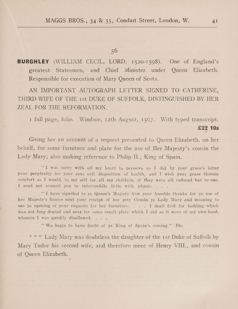 56 BURGHLEY (WILLIAM CECIL, LORD, 1520-1598). One of England’s Preatest “Statesmen, ard’ Chief Minister... under Qeeen Elizabeth. Responsible for execution of Mary Queen of Scots. AN IMPORTANT AUTOGRAPH LETTER SIGNED TO CATHERINE, THIRD WIFE OF THE rst DUKE OF SUFFOLK, DISTINGUISHED BY HER ZEAL FOR THE REFORMATION. 1 full page, folio. Windsor, 12th August, 1567. With typed transcript. £22 10s Giving her an account of a request presented to Queen Elizabeth, on her behalf, for some furniture and plate for the use of Her Majesty’s cousin the Lady Mary; also making reference to Philip II., King of Spain. “T was sorry with all my heart to perceive as I did by your grace’s letter your perplexity for your sons evil disposition of health, and I wish your grace therein comfort as I would, to my self for all my children, if they were all reduced but to one. I need not counsel you to intermeddle liitie with physic. “I have signified to ye Queen’s Majesty first your humble thanks for ye use of her Majesty's houses next your receipt of her pety Cousin ye Lady Mary and meaning to use ye opening of your requests for her furniture. . . . I dealt first for bedding which was not long denied and next for some small plate which I did as it were of my own head, wherein I was quickly disallowed. “We begin to have doubt of ye King of Spain’s coming.” Etc. * * * Tady Mary was doubtless the daughter of the 1st Duke of Suffolk by Mary Tudor his second wife, and therefore niece of Henry VIII., and cousin of Queen Elizabeth.