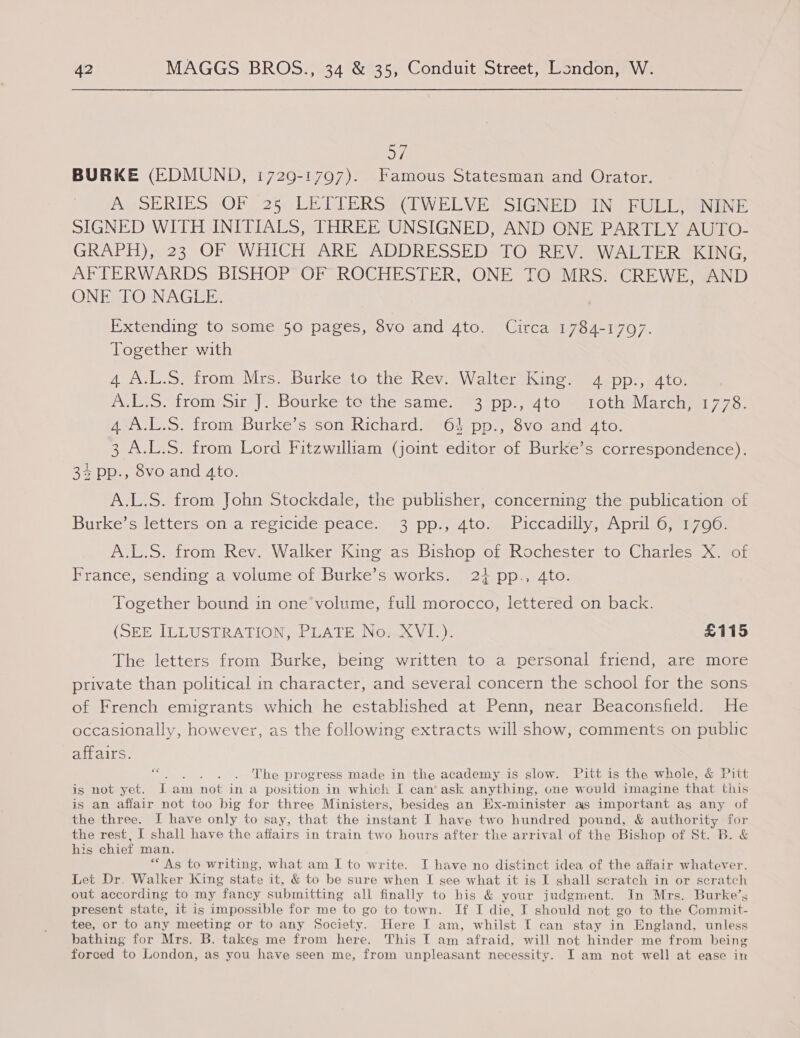 O71 BURKE (EDMUND, 1729-1797). Famous Statesman and Orator. AQSERIES MOF. 25¢LETVERS PCI WELVESSIGNED. IN | FULL aon SIGNED WITH INITIALS, THREE UNSIGNED, AND ONE PARTLY AUTO- GRAPH),.:23 OF WHICH VARE ADDRESSED TOeREV WALEER KING: AFTERWARDS BISHOP OF ROCHESTER, ONE TO MRS. CREWE, AND ONE TO NAGEE, Extending to some 50 pages, 8vo and 4to. Circa 1784-1797. Together with 4 A.L-S, from Mrs. Burke.to the Rev.»WaltersKing: 4 %pp:, ato: ALS. from Sire). Bourkestavthe same. #3 pp), 4 tommeroth Marcha 775. Amo irom Burke's sonvRichards #04 pp. sovOranaed to: 3 A.L.S. from Lord Fitzwilliam (joint editor of Burke’s correspondence). Be iDD., ovoland 410; A.L.S. from John Stockdale, the publisher, concerning the publication of Burke's Jettersonia recicidespeace. 43 ‘pp, 4to.s biccadilly. eA pril sos Oo: A.L.S. from Rev. Walker King as Bishop of Rochester to Charles X. of France, sending a volume of Burke’s works. 21 pp., 4to. Together bound in one volume, full morocco, lettered on back. (SEE ILLUSTRATION, PLATE No. XVI.). £115 The letters from Burke, being written to a personal friend, are more private than political in character, and several concern the school for the sons of French emigrants which he established at Penn, near Beaconsfield. He occasionally, however, as the following extracts will show, comments on public affairs. a yee eRe, progress made in the academy is slow. Pitt is the whole, &amp; Pitt is not yet. i am not in a position in which I can’ ask anything, one would imagine that this is an affair not too big for three Ministers, besides an Hx-minister as important as any of the three. I have only to say, that the instant I have two hundred pound, &amp; author ity for the rest, I shall have the affairs in train two hours after the arrival of the Bishop of St. B. &amp; his chief man. “As to writing, what am I to write. I have no distinct idea of the affair whatever. Let Dr. Walker King state it, &amp; to be sure when I see what it is I shall scratch in or scratch out according to my fancy submitting all finally to his &amp; your judgment. In Mrs. Burke’s present state, it is impossible for me to go to town. If I die, I should not go to the Commit- tee, or to any meeting or to any Society. Here I am, whilst I can stay in England, unless bathing for Mrs. B. takes me from here. This T am afraid, will not hinder me from being forced to London, as you have seen me, from unpleasant necessity. I am not well at ease in