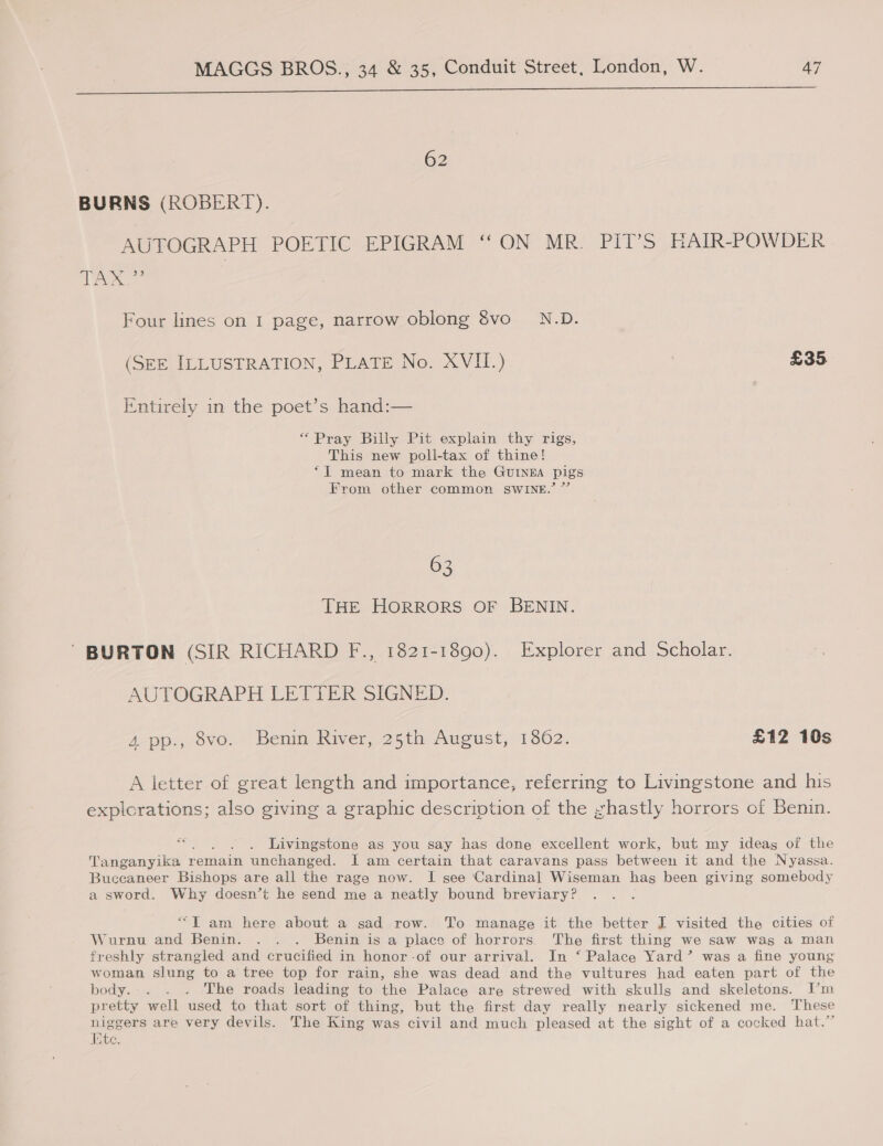 rr ee nee EEEITnITEITInS EEE NEE EERIE 62 BURNS (ROBERT). AUTOGRAPH POETIC EPIGRAM ‘‘ ON MR. PIT’S HAIR-POWDER WO Wes } Four lines on 1 page, narrow oblong 8vo_ N.D. (SEE ILLUSTRATION, PLATE No. XVII.) £35 Entirely in the poet’s hand:— “Pray Billy Pit explain thy rigs, This new poli-tax of thine! “I mean to mark the GUINEA pigs From other common SWINE.” ”’ 63 THE HORRORS OF BENIN. ' BURTON (SIR RICHARD F., 1821-1890). Explorer and Scholar. AUTOGRAPH LETTER SIGNED. A pp., 8vo. Benin River, 25th August, 1802. £12 10s A letter of great length and importance, referring to Livingstone and his explorations; also giving a graphic description of the ,zhastly horrors of Benin. Livingstone as you say has done excellent work, but my ideag of the Tanganyika 1 remain unchanged. I am certain that caravans pass between it and the Nyassa. Buccaneer Bishops are all the rage now. I see ‘Cardinal Wiseman has been giving somebody a sword. Why doesn’t he send me a neatly bound breviary? “T am here about a sad row. To manage it the better I visited the cities of Wurnu and Benin. . . . Benin is a place of horrors. The first thing we saw was a man freshly strangled and crucified in honor-of our arrival. In ‘ Palace Yard’ was a fine young woman slung to a tree top for rain, she was dead and the vultures had eaten part of the body. . . . The roads leading to the Palace are strewed with skulls and skeletons. I’m pretty well used to that sort of thing, but the first day really nearly sickened me. These niggers are very devils. The King was civil and much pleased at the sight of a cocked hat.” Ete.