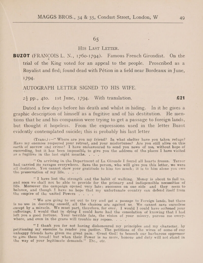  | His LAST: LETTER. BUZOT (FRANCOIS L. N., 1760-1794). Famous French Girondist. On the trial of the King voted for an appeal to the people. Proscribed as a Royalist and fled; found dead with Pétion in a field near Bordeaux in June, 1704. AUTOGRAPH LEVEER Shannm FO His Wilk. 24 pp., 4to. ist June, 1794. With translation. £21 Dated a few days before his death and whilst in hiding. In it he gives a graphic description of himself as a fugitive and of his destitution. He men- tions that he and his companion were trying to get a passage to foreign lands, but thought it hopeless. From the expressions used in the letter Buzot evidently contemplated suicide; this 1s probably his last letter. (Trans.):—‘‘ Where are you my friend? In what shelter have you taken refuge? Have my enemies respected your retreat, and your misfortunes? Are you still alive on this earth of sorrow and crime? I have endeavoured to send you news of me, without hope of succeeding, but it has been impossible to give you the address of the places I have visited as a fugitive in the last eight months. nee, “On arriving in the Department of La Gironde I found all hearts frozen. Terror had carried its ravages everywhere. Save the person, who will give you this letter, we were all destitute. You cannot show your gratitude to him too much; it is to him alone you owe the preservation of my life. “T have lost the strength and the habit of walking. Money is about to fail us, and soon we shall not be able to provide for the primary and indispensible necessities of life. Moreover the campaign opened very late: successes on one side and they seem to balance, and though ! have no hope that my unfortunate country can defend itself from the empire of the united Powers “We are going to set out to try and get a passage to Foreign lands, but there is no use in deceiving oneself, all the chances are against us. We cannot save ourselves except by a miracle. We must part, therefore, for ever. I would I could have softened your sufferings, I would that in dying I could have had the consolation of knowing that I had left you a good fortune. Your terrible fate, the vision of your misery, pursue me every- where, and even in the grave will trouble my repose. . ““T thank you for not having dishonoured my principles and my character. by petitioning my enemies to render you justice. The petitions of the wives of some of our unhappy friends have given me great pain. Great God! to beseech our barbarous oppressor to give them bread! but when their Power is no more, honour and duty will not stand in the way of your legitimate demands.’’ Etc., ete.