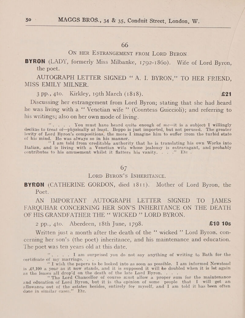 a ee ee oh 66 ON HER ESTRANGEMENT FROM LORD BYRON. BYRON (LADY, formerly Miss Milbanke, 1792-1860). Wife of Lord Byron, the poet. AUTOGRAPH LETTER SIGNED ‘“‘ A. I. BYRON,” TO HER FRIEND, MISS EMILY MILNER. 3 pp., 4to. Kirkley, 19th March (1818). | £21 Discussing her estrangement from Lord Byron; stating that she had heard he was living with a ‘‘ Venetian wife ’’ (Countess Guiccioli); and referring to his writings; also on her own mode of living. fa - You must have heard quite enough of me—it is a subject I willingly declins to treat ‘of—physically at least. Beppo is just imported, but not perused. The greater levity of Lord Byron’s compositions, the more J imagine him to suffer trom the turbid state of his mind. He was always so in his manner. ““T am told from ‘creditable authority that he is translating his own Works into Italian, and is living with a Venetian wife whose jealousy is extravagant, and probably contributes to his amusement whilst it flatters hig vanity. . . .” Etc . 67 LORD BYRON’S INHERITANCE. BYRON (CATHERINE GORDON, died 1811). Mother of Lord Byron, the Loe ANS IMPOR LAN Te SAU TOG AT Eile lel rims CN To 1) eet) eee vee FARQUHAR CONCERNING HER SON’S INHERITANCE ON THE DEATH OE TIS GRANDFATHER THE ** WICKEDS* LORD BYRON: mAtOm Aberdeen) 1 oun) Une 7/0 Oo £10 10s Written just a month after the death of the ‘‘ wicked ’’ Lord Byron, con- cerning her son’s (the poet) inheritance, and his maintenance and education. The poet was ten years old at this date. Sf . . IT am surprised you do not say anything of writing to Bath for the certificate of my Marriage. . “TIT wish the papers to be looked into as soon as possible. I am informed Newstead is £1,100 a year as it now stands, and it is supposed it will be doubled when it is let again as the leases all drop’d on the death of the late Lord Byron. : “The Lord Chancellor of course must allow a proper sum for the maintenance and education of Lord Byron, but it is the cpinion of some people that I will get an allowance out of the estates besides, entirely for myself, and I am told it has been often done in similar cases.”? Etc.