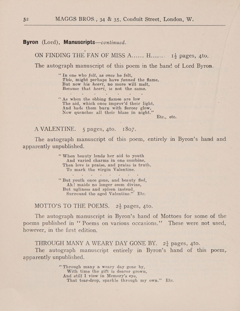 Byron (Lord), Manuscripts—continued. ON FINDING THE FAN OF MISS A...... H....... 14 pages, utd, The autograph manuscript of this poem in the hand of Lord Byron. “In one who felt, as once he felt, This, might perhaps have fanned the flame, But now his heart, no more will melt, Because that heart, is not the same. ““As when the ebbing flames are low The aid, which once improv’d their light, And bade them burn with fiercer glow, Now quenches all their blaze in night.” Ete., ete. A VALENTINE. 5 pages, ato. 1807. The autograph manuscript of this poem, entirely in Byron’s hand and apparently unpublished. “ When beauty lends her aid to youth And varied charms in one combine, Then love is praise, and praise is truth, To mark the virgin Valentine. *““But youth once gone, and beauty fled, Ah! maids no longer seem divine, But ugliness and spleen instead, Surround the aged Valentine.”’ Etc. MOTTO’S TO THE POEMS. 24 pages, 4to. The autograph manuscript in Byron’s hand of Mottoes for some of the poems published in ‘‘ Poems on various occasions.’’ These were not used, however, 1n the first edition. THROUGH MANY A WEARY DAY GONE BY. 23 pages, 4to. The autograph manuscript entirely in Byron’s hand of this poem, apparently unpublished. “Through many a weary day gone by, With time the gift is dearer grown, And still I view in Memory’s eye, That tear-drop, sparkle through my own.” Htc.