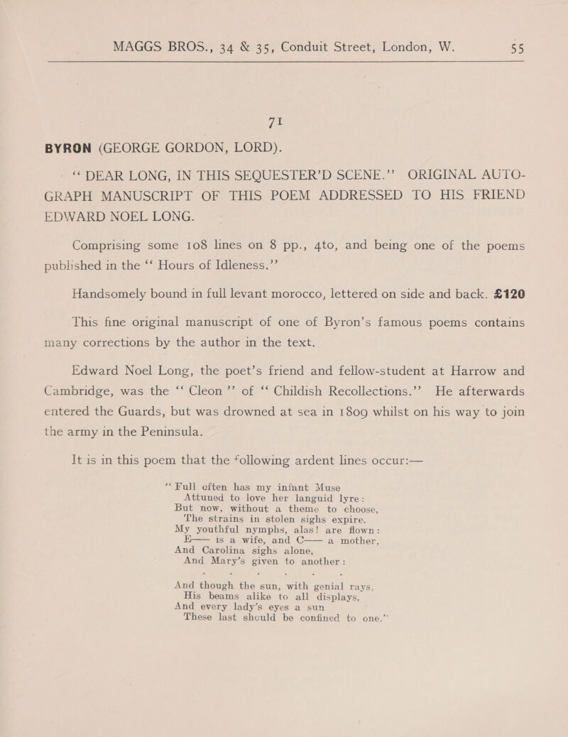 71 BYRON (GEORGE GORDON, LORD). - “DEAR LONG, IN THIS SEQUESTER’D SCENE.”? . ORIGINAL AUTO- GRAPH MANUSCRIPT OF THIS POEM ADDRESSED TO HIS FRIEND EDWARD NOEL LONG. Comprising some 108 lines on 8 pp., 4to, and being one of the poems published in the ‘‘ Hours of Idleness.’’ Handsomely bound in full levant morocco, lettered on side and back. £120 This fine original manuscript of one of Byron’s famous poems contains many corrections by the author in the text. Edward Noel Long, the poet’s friend and fellow-student at Harrow and Cambridge, was the ‘‘ Cleon ’”’ of ‘‘ Childish Recollections.’’ He afterwards entered the Guards, but was drowned at sea in 1809 whilst on his way to join the army in the Peninsula. It is in this poem that the following ardent lines occur:— “Full cften has my infant Muse Attuned to love her languid lyre: But now, without a theme to choose, The strains in stolen sighs expire. My youthful nymphs, alas! are flown: is a wife, and C—— a mother, And Carolina sighs alone, And Mary’s given to another: And though the sun, with genial rays, His beams alike to all displays, And every lady’s eyes a sun These last shculd be confined to one.”