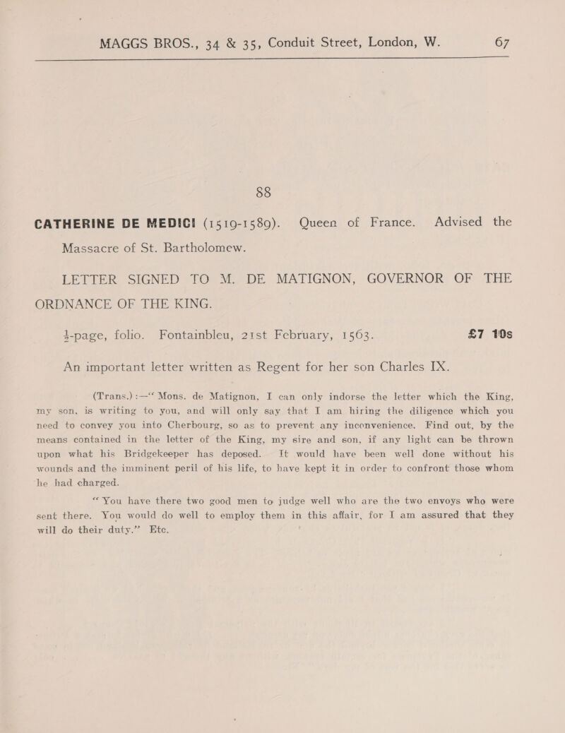 Se 58 CATHERINE DE MEDIC! (1519-1589). Queen of France. Advised the Massacre of St. Bartholomew. LETTER SIGNED TO: MDE MATIGNON, GOVERNOR: OF THE ORDNANCE OF THE KING. $-page, folio. Fontainbleu, 21st February, 1563. £7 10s An important letter written as Regent for her son Charles IX. (Trans.) :—‘“‘ Mons. de Matignon, I can only indorse the letter which the King, my son, is writing to you, and will only say that I am hiring the diligence which you need to convey you into Cherbourg, so as to prevent any incenvenience. Find out, by the means contained in the letter of the King, my sire and son, if any light can be thrown upon what his Bridgekeeper has deposed. It would have been well done without his wounds and the imminent peril of his life, to have kept it in order to confront those whom he had charged. “You have there two good men to judge well who are the two envoys who were sent there. You would do well to employ them in this affair, for I am assured that they will do their duty.” Etc.