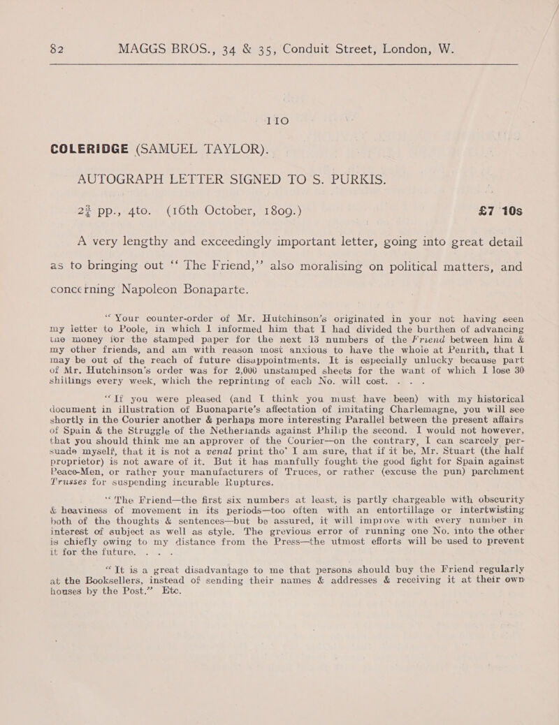 110 COLERIDGE (SAMUEL TAYLOR). AUTOGRAPH LETTER SIGNED TO S. PURKIS. 22° pp;,*4to.. (10th October) 1800:) £7 10s A very lengthy and exceedingly important letter, going into great detail as to bringing out “‘ The Friend,’’ also moralising on political matters, and concerning Napoleon Bonaparte. “Your counter-order of Mr. Hutchinson’s originated in your not having seen my letter to Poole, in which I informed him that I had divided the burthen of advancing tne money ior the stamped paper for the next 13 numbers of the Friend between him &amp; my other friends, and am with reason most anxious to have the whoie at Penrith, that lL may be out of the reach of future disappointments. It is especially unlucky because part of Mr. Hutchinson’s order was for 2,000 unstamped sheets for the want of which I lose 30 shillings every week, which the reprinting of each No. will cost. “If you were pleased (and [ think you must, have been) with my historical document in illustration of Buonaparte’s afiectation of imitating Charlemagne, you will see shortly in the Courier another &amp; perhaps more interesting Parallel between the present afiairs of Spain &amp; the Struggle of the Netheriands against Philip the second. I would not however, that you should think me an approver of the Courier—on the contrary, I can scarcely per- suade myself, that it is not a venal print tho’ I am sure, that if it be, Mr. Stuart (the half proprietor) is not aware of it. But it has manfully fought the good fight for Spain against Peace-Men, or rather your manufacturers of Truces, or rather (excuse the pun) parchment Trusses for suspending incurable Ruptures. ‘The Friend—the first six numbers at least, is partly chargeable with obscurity &amp; heaviness of movement in its periods—too often with an entortillage or intertwisting both of the thoughts &amp; sentences—but be assured, it will impiove with every number in interest of subject as well as style. The grevious error of running one No. into the other is chiefly owing to my distance from the Press—the utmost efforts will be used to prevent it for the future. , “Tt is a great disadvantage to me that persons should buy the Friend regularly at the Booksellers, instead of sending their names &amp; addresses &amp; receiving it at their own houses by the Post.” Ete.