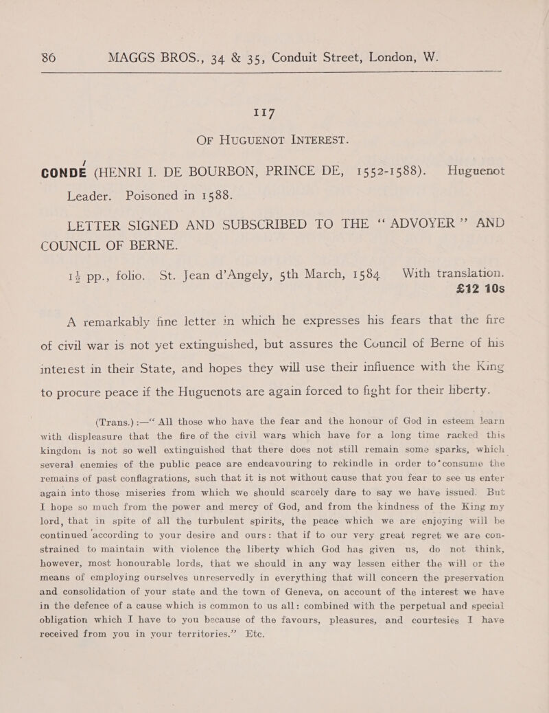  117 OF HUGUENOT INTEREST. CONDE (HENRI I. DE BOURBON, PRINCE DE, 1552-1588). Huguenot Leader. Poisoned in 1588. LETTER SIGNED AND SUBSCRIBED TO THE “ ADVOYER ” AND COUNCIL OF BERNE. 14 pp., folio. St. Jean d’Angely, 5th March, 1584 With translation. £12 10s A remarkably fine letter in which he expresses his fears that the ire of civil war is not yet extinguished, but assures the Council of Berne of his interest in their State, and hopes they will use their influence with the King to procure peace if the Huguenots are again forced to fight for their liberty. (Trans.) :—‘‘ All those who have the fear and the honour of God in esteem learn with displeasure that the fire of the civil wars which have for a long time racked this kingdom is not so well extinguished that there does not still remain some sparks, which several enemies of the public peace are endeavouring to rekindle in order to*consume the remains of past conflagrations, such that it is not without cause that you fear to see us enter again into those miseries from which we should scarcely dare to say we have issued. But I hope so much from the power and mercy of God, and from the kindness of the King my lord, that in spite of all the turbulent spirits, the peace which we are enjoying will be continued according to your desire and ours: that if to our very great regret) we are con- strained to maintain with violence the liberty which God has given us, do not think, however, most honourable lords, that we should in any way lessen either the will or the means of employing ourselves unreservedly in everything that will concern the preservation and consolidation of your state and the town of Geneva, on account of the interest we have in the defence of a cause which is common to us all: combined with the perpetual and special obligation which I have to you because of the favours, pleasures, and courtesies I have received from you in your territories.” Htc.