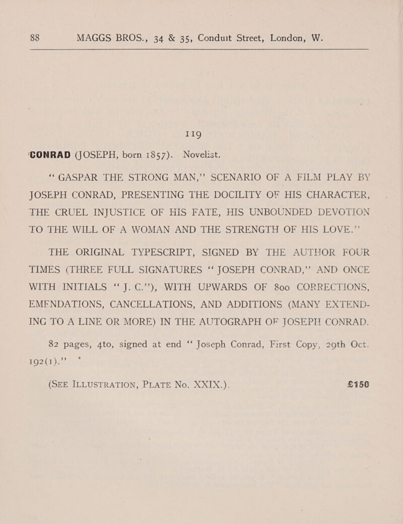 119 ‘CONRAD (JOSEPH, born 1857). Novelist. miGASPARSL HE STRONG OMAN, - SCENARIO On AsrIEM PEAY by JOSEPH CONRAD, PRESENTING THE ‘DOCILITY OF HIS GHARACTER; THE CRUEL INJUSTICE OF HIS FATE, HIS UNBOUNDED DEVOTION 1O HE WIEL-OF A; WOMAN, AND. THE-STRENGIH OF HIS LOVE.” HE ORIGINAL WY PE SERIE msIGNEDs BY 2lo bat BORG POR TIMES (THREE FULL SIGNATURES ‘‘ JOSEPH CONRAD,’ AND ONCE WITH INITIALS ‘‘ J. C.’”’), WITH UPWARDS OF 800 CORRECTIONS, EMENDATIONS, CANCELLATIONS, AND ADDITIONS (MANY EXTEND- ING TO A CINE OR MORE) IN THE AUTOGRAPH OF JOSEPH CONRAD: 82 pages, 4to, signed at end ‘‘ Joseph Conrad, First Copy, 29th Oct. OPA eRe (SBE MILUUSTRATION, LATE Now XX.) £150