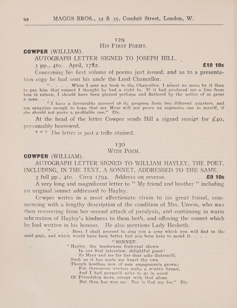 129 HIS FIRST POEMS. COWPER (WILLIAM). AUTOGRAPH UE TEER SIGNED Os) OSEP shea BaDD mat LO me ADIL Mi os. £10 10s Concerning his first volume of poems just issued, and as to a presenta- tion copy he had sent his uncle the Lord Chancellor. ee . . When I sent my book to the Chancellor, I meant no more by it than to pay him that respect I thought he had a right to. If it had produced me a line from him in return, I should have been pleased perhaps and flattered by the notice of so great a man. A es “T -have a favourable account of its progress from two different quarters, and am sanguine enough to hope that my Muse will not prove an expensive one to myself, if she should not prove a profitable one.” Etc. At the head of the letter Cowper sends Hill a signed receipt for £40, presumably borrowed. poet De lettcricetragt tine stained: 130 WITH POEM. GCOWPER (WILLIAM). AW POGRAETI AEE (TH RASIGNE DSO UWIBCTIAVMSHAY EE Yer CHE POET, INCLUDING, IN THE LE XT ANSONNED, ADDRESSED tO THE SAME ReLullepO yA tO.me Citca 1 7044 sw ACdress, onereverse: £9 10s A very long and magnificent letter to ‘‘ My friend and brother.’’ including an original sonnet addressed to Hayley. Cowper writes in a most affectionate strain to his great friend, com- mencing with a lengthy description of the condition of Mrs. Unwin, who was then recovering from her second attack of paralysis, and continuing in warm adriration of Hayley’s kindness to them both, and offering the sonnet which he bad written in his honour. He also mentions Lady Hesketh. Ce Here I shall proceed to sing you a song which you will find in the next page, and which would have been better had you been here to mend it. “SONNET. “Hayley, thy tenderness fraternal shown In our first interview, delightful guest! ‘To Mary and me for her dear sake distress’d; Such as it has made my heart thy own Though heedless now of new engagements grown; For threescore winters make a wintry breast, And I had purpos’d ne’er to go in aquest Of Friendship more, except with God alone. But thou has won me. Nor is God my foe.” Ete.