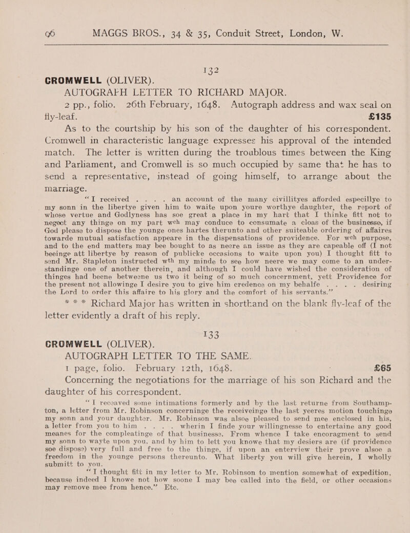 132 CROMWELL (OLIVER). AUTOGRAFH LETTER TO RICHARD MAJOR. 2 pp., folio. 26th February, 1648. Autograph address and wax seal on fly-leaf. | £135 As to the courtship by his son of the daughter of his correspondent. Cromwell in characteristic language expresses his approval of the intended match. The letter is written during the troublous times between the King and Parliament, and Cromwell is so much occupied by same that he has to send a representative, instead of going himself, to arrange about the marriage. “T received . . . . an account of the many civillityes afforded especillye to my sonn in the libertye given him to waite upon youre worthye daughter, the report of whose vertue and Godlyness has soe great a place in my hart that I thinke fitt not to negect any thinge on my part wch may conduce to consumate a cioas of the businesse, if God pleases to dispose the younge ones hartes therunto and other suiteable ordering of affaires towarde mutual satisfaction appeare in the dispensations of providence. For wch purpose, and to the end matters may bee bought to as neere an issue as they are capeable off (I not beeinge att libertye by reason of publicke occasions to waite upon you) I thought fitt to send Mr. Stapleton instructed wth my minde to see how neere we may come to an under- standinge one of another therein, and although I could have wished the consideration of thinges had beene betweene us two it being of so much concernment, yett Providence for the present not allowinge I desire you to give him credence on my behalfe . . . . desiring the Lord to order this affaire to his glory and the comfort of his servants.” * ** Richard Major has written in shorthand on the blank fly-leaf of the letter evidently a draft of his reply. 133 GROMWELL (OLIVER). AUTOGRAPHSLE PIE RALO™ Li soAME: 1 page, folio. February 12th, 1648. . £65 Concerning the negotiations for the marriage of his son Richard and the daughter of his correspondent. “T recaaved some intimations formerly and by the last returne from Southamp- ton, a letter from Mr. Robinson concerninge the receiveinge the last yeeres motion touchinge my sonn and your daughter. Mr. Robinson was alsoe pleased to send mee enclosed in his, a letter from you to him .. . . wherin I finde your willingnesse to entertaine any good meanes for the compleatinge of that businesse. From whence I take encoragment to send my sonn to wayte upon you, and by him to lett you knowe that my desiers are (if providence soe dispose) very full and free to the thinge, if upon an enterview their prove alsoe a freedom in the younge persons thereunto. What liberty you will give herein, I wholly submitt to you. “TI thought fitt in my letter to Mr. Robinson to mention somewhat of expedition, because indeed I knowe not how soone I may bee called into the field, or other occasions may remove mee from hence.” Etc.