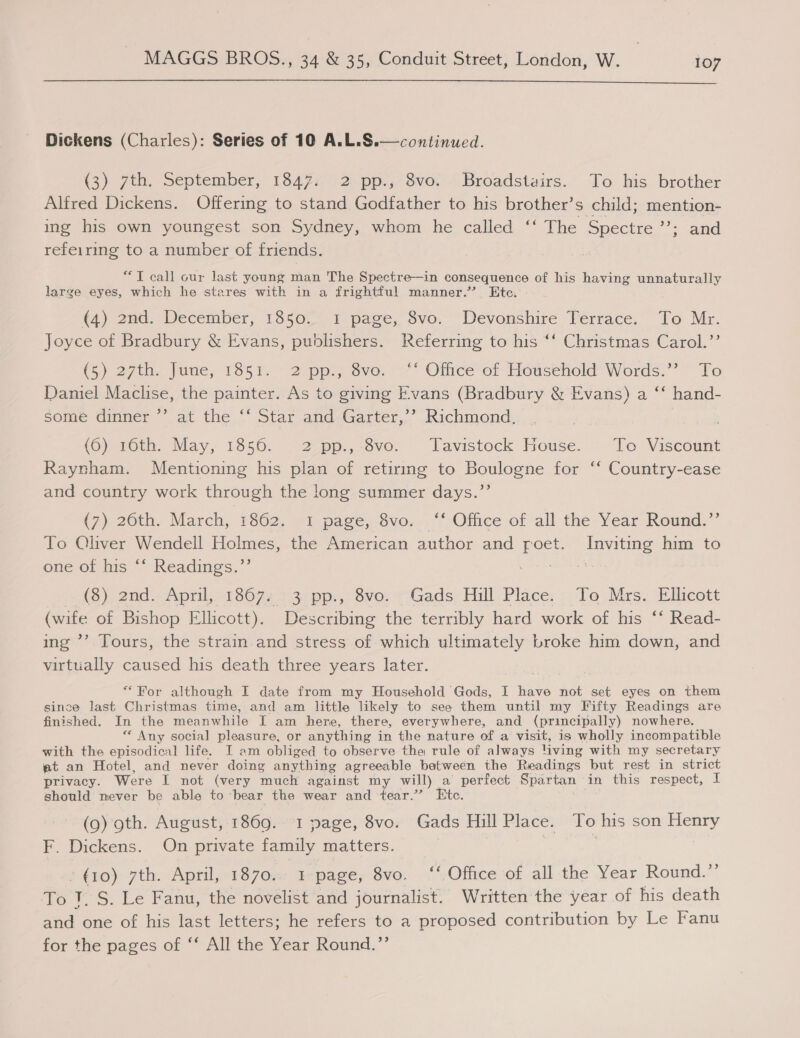 MAGES BROS: $4 e5yConduit Street) London, W. joy  Dickens (Charles): Series of 10 A.L.S.—continued. (3) 7th. September, 1347;.° 2. pp., $vo. - Broadstairs... To his brother Alfred Dickens. Offering to stand Godfather to his brother’s child; mention- ing his own youngest son Sydney, whom he called ‘‘ The Spectre “&gt; and refeiring to a number of friends. “TI call cur last young man The Spectre—in consequence of his having unnaturally large eyes, which he stares with in a frightful manner.’ Ete. (4) 2nd, December, 1850.21 page, Svo. “Devonshire Verrace. “fo Mr. oyce of Bradbury &amp; Evans, publishers. Referring to his “‘ Christmas Carol.’’ 8 (5) 27ta., fume, 1851. 2 ppl, 6vo. 97° Olrce’ or Household’ Words.’ To Daniel Maclise, the painter. As to giving Evans (Bradbury &amp; Evans) a “‘ hand- some dinner ’’ at the “* Star and Garter,’’ Richmond, (Gy worn. Nay, 1385p: § 2epp.,-ove.. lavistock House. - To Viscount Raynham. Mentioning his plan of retiring to Boulogne for ‘‘ Country-ease and country work through the long summer days.”’ (7) 20th.’ March, 1862; @iapace, Svo-~: Office of all the: Year Round:”’ To Oliver Wendell Holmes, the American author and peat Inviting him to ene of his ““ Readings.’’ se (3). 2nd «April, 918674213) pp:,: 8voz=— Gads Hill Place: .To.Mrs. Ellicott (wife of Bishop Ellicott). Describing the terribly hard work of his ‘‘ Read- ing ’’ Tours, the strain and stress of which ultimately broke him down, and virtually caused his death three years later. * For although I date from my Household Gods, I have not set eyes on them since last Christmas time, and am little likely to see them until my Fifty Readings are finished. In the meanwhile I am here, there, everywhere, and (principally) nowhere. ** Any social pleasure, or anything in the nature of a visit, is wholly incompatible with the episodical life. I am obliged to observe the rule of always living with my secretary at an Hotel, and never doing anything agreeable between the Readings but rest in strict privacy. Were I not (very much against my will) a perfect Spartan in this respect, I should never be able to bear the wear and tear.” Etc. (9) oth. August, 1869. 1 page, 8vo. Gads Hill Place. To his son Henry F. Dickens. On private family matters. | 7 | » (10) 7th. April, 1870.. 1-page, 8vo. ‘‘ Office of all the Year Round.” To J. S. Le Fanu, the novelist and journalist. Written the year of his death and one of his last letters; he refers to a proposed contribution by Le Fanu for the pages of ‘‘ All the Year Round.’’