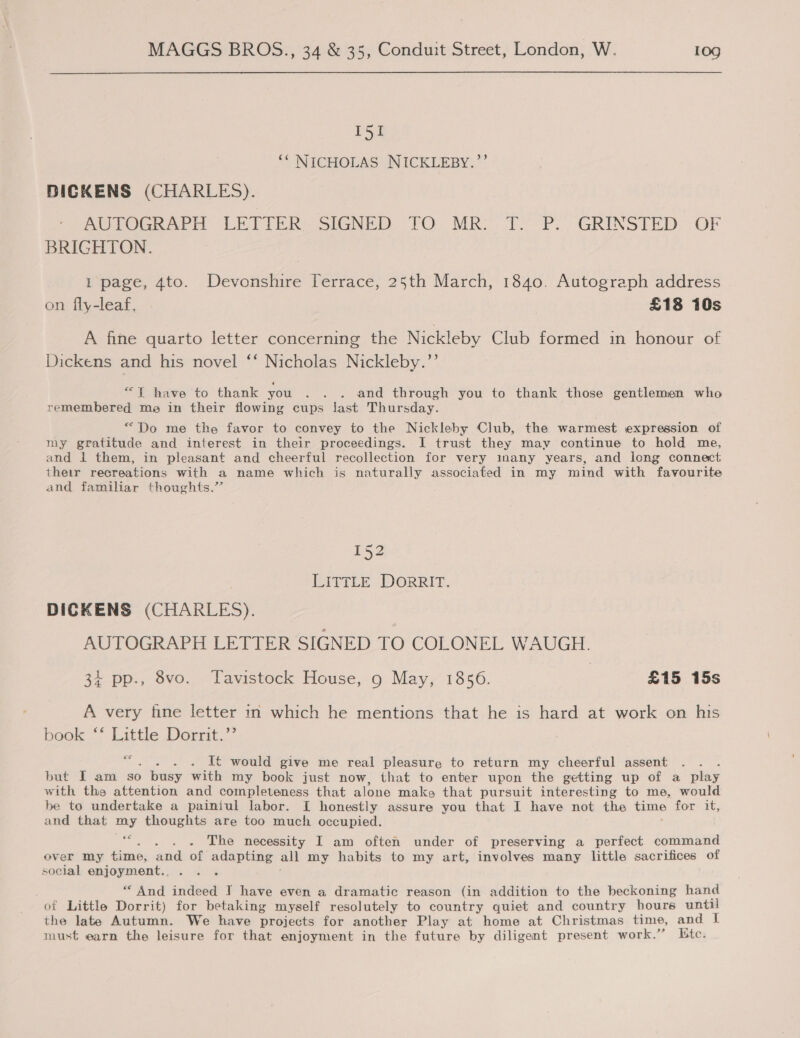 I51 ‘NICHOLAS NICKLEBY.’’ BICKENS (CHARLES). RUTOGRAPH LETTER: SIGNED. FO. MRO. 1. P.. GRINSTED- OF BRIGHTON. 1 page, 4to. Devonshire Terrace, 25th March, 1840. Autograph address on fly-leaf, £18 10s A fine quarto letter concerning the Nickleby Club formed in honour of Dickens and his novel ‘‘ Nicholas Nickleby.’’ “T have to thank you . . . and through you to thank those gentlemen who remembered me in their flowing cups Jast Thursday. “Do me the favor to convey to the Nickleby Club, the warmest expression of my gratitude and interest in their proceedings. I trust they may continue to hold me, and 1 them, in pleasant and cheerful recollection for very inany years, and long connect their recreations with a name which is naturally associated in my mind with favourite and familiar thoughts.” 152 LITTLE DORRIT. DICKENS (CHARLES). AUTOGRAPH LETTER SIGNED TO COLONEL WAUGH. 3% pp., Svo. Tavistock House, 9 May,’ 1856. | £15 15s A very fine letter in which he mentions that he is hard at work on his book ‘* Little Dorrit.”’ cer : It would give me real pleasure to return my cheerful assent : but I am so ) busy with my book just now, that to enter upon the getting up of a play with the attention and completeness that alone make that pursuit interesting to me, would be to undertake a painiul labor. [I honestly assure you that I have not the time for it, and that my thoughts are too much occupied. ~, The necessity I am often under of preserving a perfect command over my fimo; and of adapting all my habits to my art, involves many little sacrifices of social enjoyment. . ‘i “ And indeed I have even a dramatic reason (in addition to the beckoning hand of Little Dorrit) for betaking myself resolutely to country quiet and country hours until the late Autumn. We have projects for another Play at home at Christmas time, and | must earn the leisure for that enjoyment in the future by diligent present work.” Kte. 66e