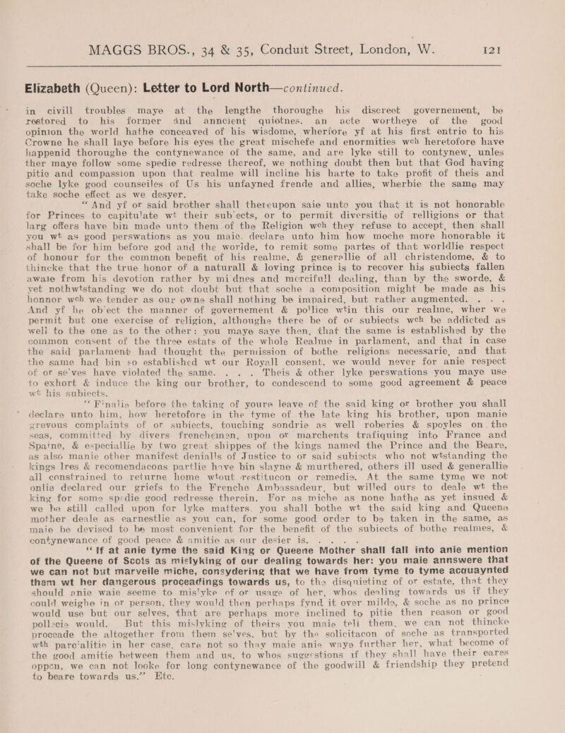  Elizabeth (Queen): Letter to Lord North—coxtinued. in civill troubles maye at the lIlengthe thoroughe his discreet governement, be restored to his former and anncient quietnes. an acte wortheye of the good opinion the world hathe conceaved of his wisdome, wherfore yf at his first entrie to his Crowne he shall laye before his eyes the great mischefe and enormities wch heretofore have happenid thoroughe the contynewance of the same, and are lyke still to contynew, unles ther maye follow some spedie redresse thereof, we nothing doubt then but that God having pitie and compassion upon that realme will incline his harte to take profit of theis and soche lyke good counseiles of Us his unfayned frende and allies, wherbie the same may take soche effect as we desyer. “And yf or said brother shall thereupon saie unto you that it is not honorable for Princes to capitulate wt their sub‘ects, or to permit diversitie of relligions or that larg offers have bin made unto them of the Religion weh they refuse to accept, then shall you wt as good perswations as you maie. declare unto him how moche more honorable it shall be for him before god and the woride, to remit some partes of that worldlie respect of honour for the common benefit of his realme, &amp; generallie of all christendome, &amp; to thincke that the true honor of a naturall &amp; loving prince igs to recover his subiects fallen awale from his devotion rather by midnes and mercifull dealing, than by the sworde, &amp; yet nothwtstanding we do not doubt but that soche a composition might be made as his honnor wch we tender as our owne shall nothing be impaired, but rather augmented. é And yf be ob’ect the manner of governement &amp; po'lice wtin this our realine, wher we permit but one exercise of religion, althoughe there be of or subiects weh be addicted as weli to the one as to the other: you maye saye then, that the same is established by the common consent of the three estats of the whole Realme in parlament, and that in case the said parlament had thought the permission of bothe religions necessarie, and that the same had bin co established wt our Royall consent, we would never for anie respect of or se'ves have violated the same. . . . Theis &amp; other lyke perswations you maye use to exhort &amp; induce the king our brother, to condescend to some good agreement &amp; peace wt his subiects. “ Finalie before the taking of youre leave of the said king or brother you shali declare unto him, how heretofore in the tyme of the late king his brother, upon manie srevous complaints of or subiects, touching sondrie as well roberies &amp; spoyles on. the seas, committed by divers frenchemen, upou or marchents trafiquing into France and Spatne, &amp; especiallie by two great shippes of the kings named the Prince and the Beare, as also manie other manifest denialls of Justice to or said subiects. who not wtstanding the kings lres &amp; recomendacons partlie hove bin slayne &amp; murthered, others ill used &amp; generallie all constrained to returne home wtout restitucon or remedio. At the same tyme we not onlig declared our griefs to the Frenche Ambassadeur, but willed ours to deale wt the king for some spedie good redresse therein. For as miche as none hathe as yet insued &amp; we he still called upon for lyke matters, you shall bothe wt the said king and Queene mother deale as earnestlie as you can, for some good order to be taken in the same, as maie be devised to be most convenient for the benefit of the subiects of bothe realmes, &amp; contynewance of gocd peace &amp; amitie as our desier is. . . . . ‘lf at anie tyme the said King or Queene Mother shall fall into anie mention of the Queene of Scois as mistyking of cur dealing towards her: you maie annswere that we can not but marveile miche, consydering that we have from tyme to tyme acquaynted them wt her dangerous proceadings towards us, tc the disqnieting of or estate, that they should anie waie seeme to mis'yke of or usage of her, whos dealing towards us if they could weighe in or person, they would then perhaps fynd it over. milds, &amp; soche as no prince would use but our selves, that are perhaps more inclined to pitie then reason or good pollecis would. But this mislyking of theirs you maie teli them, we can not thincke proceade the altogether from them se'ves, but by the solicitacon of soche as transported wth parc‘alitie in her case, care not so thay maie anie wayo further her, what become of the good amitie between them and us, to whos suggestions if they shall have their eares oppen, we can not looke for long contynewance of the goodwill &amp; friendship they pretend to beare towards us.” Htc.