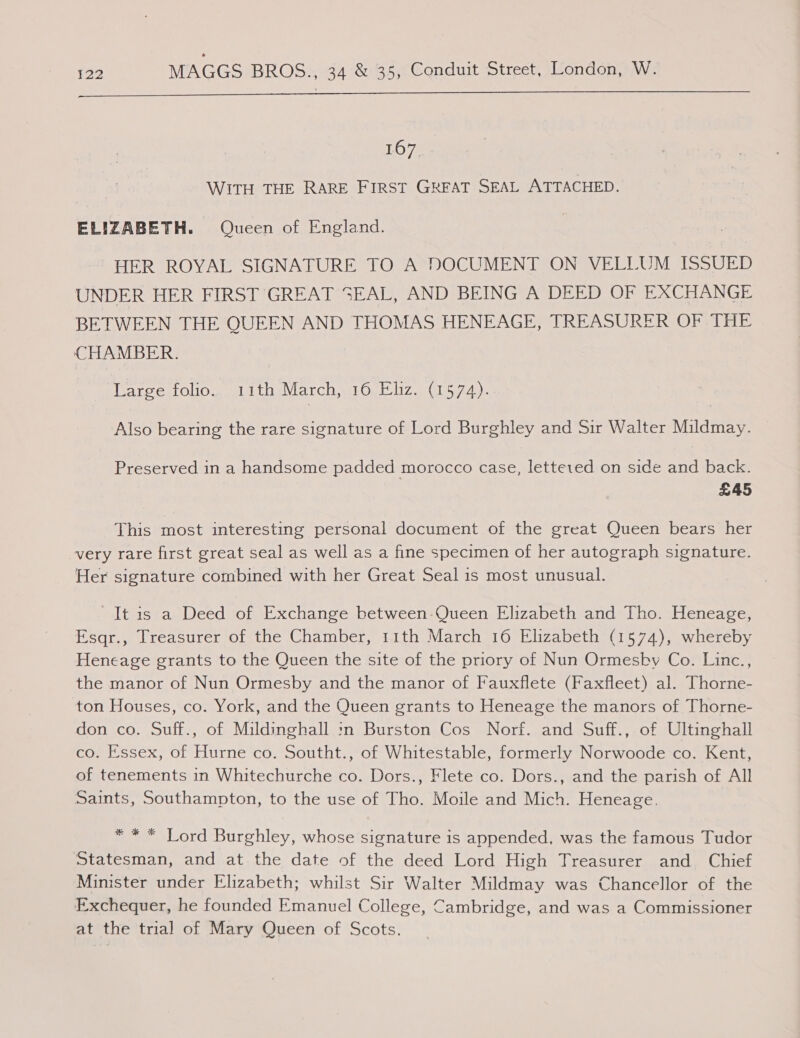  1.07) WITH THE RARE FIRST GREAT SEAL ATTACHED. ELIZABETH. Queen of England. HER ROYAL SIGNATURE TO A DOCUMENT ON VELLUM ISSUED UNDER HER FIRST GREAT SEAL, AND BEING A DEED OF EXCHANGE BETWEEN THE QUEEN AND THOMAS HENEAGE, TREASURER OF THE CHAMBER. Lareenolio,, sitibeVarch iO. liz. (154), Also bearing the rare signature of Lord Burghley and Sir Walter Mildmay. Preserved in a handsome padded morocco case, letteted on side and back. £45 This most interesting personal document of the great Queen bears her very rare first great seal as well as a fine specimen of her autograph signature. ‘Her signature combined with her Great Seal is most unusual. It is a Deed of Exchange between-Queen Elizabeth and Tho. Heneage, Esqr., Treasurer of the Chamber, 11th March 16 Elizabeth (1574), whereby Heneage grants to the Queen the site of the priory of Nun Ormesby Co. Linc., the manor of Nun Ormesby and the manor of Fauxflete (Faxfleet) al. Thorne- ton Houses, co. York, and the Queen grants to Heneage the manors of Thorne- don co. Suff., of Mildinghall :n Burston Cos Norf. and Suff., of Ultinghall co. Essex, of Hurne co. Southt., of Whitestable, formerly Norwoode co. Kent, of tenements in Whitechurche co. Dors., Flete co. Dors., and the parish of All Saints, Southampton, to the use of Tho. Moile and Mich. Heneage., * * * Lord Burghley, whose signature is appended, was the famous Tudor Statesman, and at the date of the deed Lord High Treasurer and Chief Minister under Elizabeth; whilst Sir Walter Mildmay was Chancellor of the Exchequer, he founded Emanuel College, Cambridge, and was a Commissioner at the trial of Mary Queen of Scots.