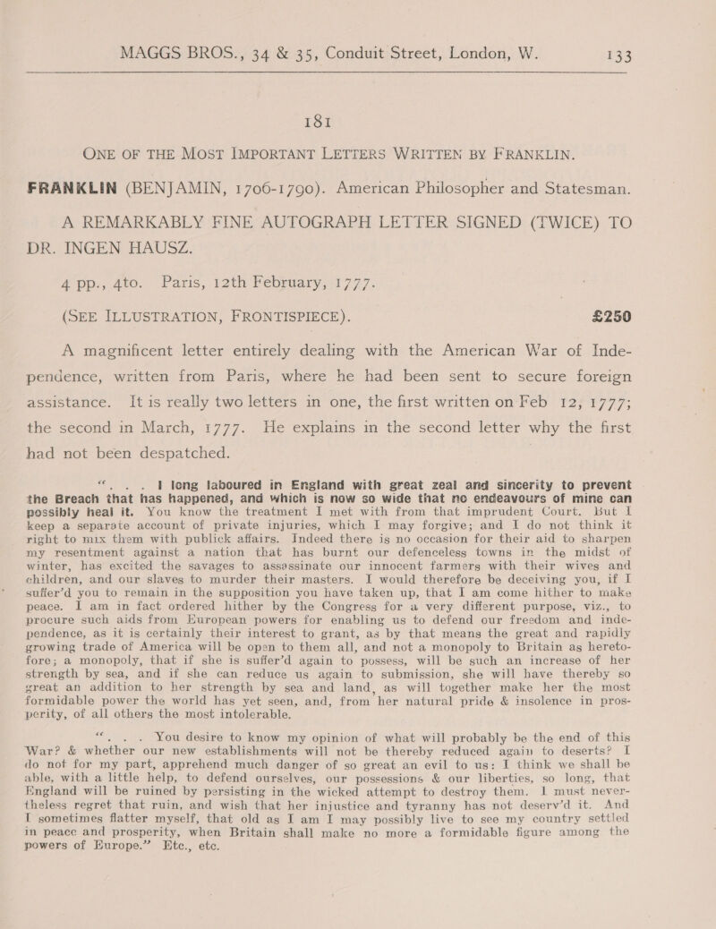 181 ONE OF THE MOST IMPORTANT LETTERS WRITTEN BY FRANKLIN. FRANKLIN (BENJAMIN, 1706-1790). American Philosopher and Statesman. A REMARKABLY FINE AUTOGRAPH LETTER SIGNED (TWICE) TO DR. INGEN HAUSZ. #pp:, Ato. Paris, 12th Pebruary,1777. (SEE ILLUSTRATION, FRONTISPIECE). £250 A magnificent letter entirely dealing with the American War of Inde- pendence, written from Paris, where he had been sent to secure foreign assistance. It is really two letters in one, the first written on Feb 12, 1777; the second in March, 1777. He explains in the second letter why the first had not been despatched. | «. . . | long laboured in England with great zeal and sincerity to prevent the Breach that has happened, and which is now so wide that no endeavours of mine can possibly heal it. You know the treatment I met with from that imprudent Court. But I keep a separate account of private injuries, which I may forgive; and I do not think it right to mix them with publick affairs. Indeed there is no occasion for their aid to sharpen my resentment against a nation that has burnt our defenceless towns in the midst of winter, has excited the savages to assassinate our innocent farmers with their wives and children, and our slaves to murder their masters. I would therefore be deceiving you, if I suffer’d you to remain in the supposition you have taken up, that I am come hither to make peace. I am in fact ordered hither by the Congress for a very different purpose, viz., to procure such aids from European powers for enabling us to defend our freedom and inde- pendence, as it is certainly their interest to grant, as by that means the great and rapidly growing trade of America will be open to them all, and not a monopoly to Britain as hereto- fore; a monopoly, that if she is suffer’d again to possess, will be such an increase of her strength by sea, and if she can reduce us again to submission, she will have thereby so great an addition to her strength by sea and land, as will together make her the most formidable power the world has yet seen, and, from her natural pride &amp; insolence in pros- perity, of all others the most intolerable. “. . . You desire to know my opinion of what will probably be the end of this War? &amp; whether our new establishments will not be thereby reduced again to deserts? I do not for my part, apprehend much danger of so great an evil to us: I think we shall be able, with a little help, to defend ourselves, our possessions &amp; our liberties, so long, that England will be ruined by persisting in the wicked attempt to destroy them. I must never- theless regret that ruin, and wish that her injustice and tyranny has not deserv’d it. And I sometimes flatter myself, that old as I am I may possibly live to see my country settled in peace and prosperity, when Britain shall make no more a formidable figure among the powers of Europe.” Etc., etc.
