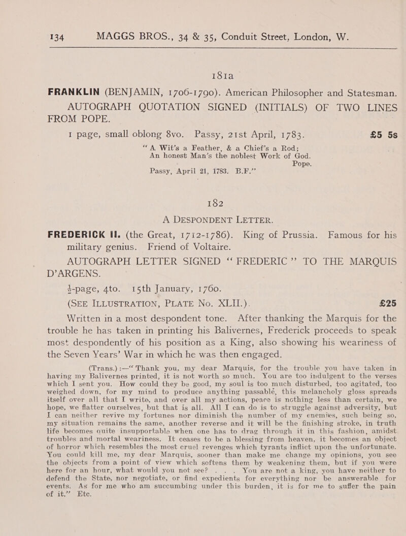  18ta FRANKLIN (BENJAMIN, 1706-1790). American Philosopher and Statesman. AUTOGRAPH QUOTATION SIGNED (INITIALS) OF TWO LINE PROMIPO Pa ey I page, small oblong 8vo. Passy, 21st April, 1783. £5 5s “A Wit’s a Feather, &amp; a Chief’s a Rod; An honest Man’s the noblest Work of God. Pope. Passy, April 21,,1783% Bibs 182 A DESPONDENT LETTER. FREDERICK Il. (the Great, 1712-1786). King of Prussia. Famous for his military genius. Friend of Voltaire. AUTOGRAPH SEE TITERS SIGN? DAU REDERICS s Os PEt VARs D’ARGENS. 4-page, 4to. 15th January, 1760. (SEE LUST RA RIONs hig T HN OMX Lle)e £25 Written in a most despondent tone. After thanking the Marquis for the trouble he has taken in printing his Balivernes, Frederick proceeds to speak most despondently of his position as a King, also showing his weariness of the Seven Years’ War in which he was then engaged. (Trans.) :—* Thank you, my dear Marquis, for the trouble you have taken in having my Balivernes printed, it is not worth so much. You are too indulgent to the verses which I sent you. How could they be good, my soul is too much disturbed, too agitated, too weighed down, for my mind to produce anything passablé, this melancholy gloss spreads itself over all that I write, and over all my actions, peace is nothing less than certain, we hope, we flatter ourselves, but that is all. All I can do is to struggle against adversity, but I can neither revive my fortunes nor diminish the number of my enemies, such being s0, my situation remains the same, another reverse and it will be the finishing stroke, in truth life becomes quite insupportable when one has to drag through it in this fashion, amidst. troubles and mortal weariness. It ceases to be a blessing from heaven, it becomes an object of horror which resembles the most cruel revenges which tyrants inflict upon the unfortunate. You could kill me, my dear Marquis, sooner than make me change my opinions, you see the objects from a point of view which softens them by weakening them, but if you were here for an hour, what would you not see? . . . You are not a king, you have neither to defend the State, nor negotiate, or find expedients for everything nor be answerable for events. As for me who am succumbing under this burden, it is for me to suffer the pain of it.” Etc.