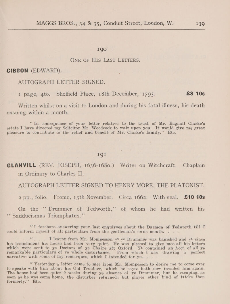 190 ONE OF HIs LAST LETTERS. GIBBON (EDWARD). AUTOGRAPH LETTER SIGNED. i page, 4to. Sheffield Place, 18th December, 1793. £8 10s Written whilst on a visit to London and during his fatal illness, his death ensuing within a month. “In consequence of your letter relative to the trust of Mr. Bagnall Clarke’s estate I have directed my Solicitor Mr. Woodcock to wait upon you. It would give me great pleasure to contribute to the relief and benefit of Mr. Clarke’s family.’ Etc. IQI GLANVILL (REV. JOSEPH, 1636-1680.) Writer on Witchcraft. Chaplain in Ordinary to Charles II. AUTOGRAPH LETTER SIGNED TO HENRY MORE, THE PLATONIST. 2 pp., folio. Frome, 13th November. Circa 1662. With seal. £10 10s On the ‘‘ Drummer of Tedworth,’’ of whom. he had written his ‘* Ssdducismus Triumphatus.”’ *““T forebore answering your last enquiryes about the Daemon of Tedworth till I could inform myself of all particulars from the gentleman’s owne mouth. | &lt; I learnt from Mr. Mompesson yt ye Drummer was banished and yt since his banishment his house had been very quiet. He was pleased to give mee all his letters whieh were sent to ye Doctors of ye Chaire att Oxford. Yt contained an Acct. of all ye remarkable particulars of ye whole disturbance. From which I was drawing a_ perfect narrative with some of my remarques, which I intended for yu. “Yesterday a letter came to mee from Mr. Mompesson to desire me to come over to pocake with him about his Old Troubier, which he sayes hath now invaded him again. The house had been quiet 9 weeks during ye absence of ye Drummer, but he escaping, as soon as he was come home, the disturber returned; but playes other kind of tricks then formerly.” Etc.