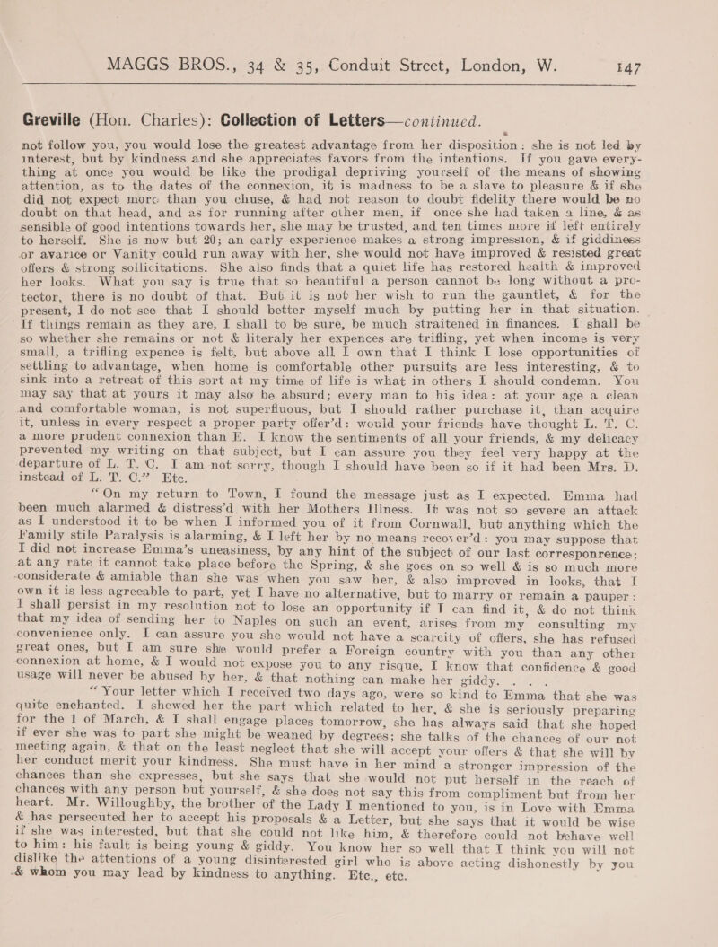  Greville (Hon. Charles): Collection of Letters—continued. not follow you, you would lose the greatest advantage from her disposition: she is not led by interest, but by kindness and she appreciates favors from the intentions. If you gave every- thing at once you would be like the prodigal depriving yourself of the means of showing attention, as to the dates of the connexion, it is madness to be a slave to pleasure &amp; if she did not expect more than you chuse, &amp; had not reason to doubt fidelity there would be no doubt on that head, and as for running after other men, if once she had taken a line, &amp; as sensible of good intentions towards her, she may be trusted, and ten times more it left entirely to herself. She is now but 20; an early experience makes a strong impression, &amp; if giddiness or avarice or Vanity could run away with her, she would not have improved &amp; resisted great offers &amp; strong sollicitations. She also finds that a quiet life has restored health &amp; improved her looks. What you say is true that so beautiful a person cannot be long without a pro- tector, there is no doubt of that. But it is not her wish to run the gauntlet, &amp; for the present, I do not see that I should better myself much by putting her in that situation. If things remain as they are, I shall to be sure, be much straitened in finances. I shall be so whether she remains or not &amp; literaly her expences are trifling, yet when income is very small, a trifling expence is felt, but above all I own that I think I lose opportunities of settling to advantage, when home is comfortable other pursuits are less interesting, &amp; to sink into a retreat of this sort at my time of life is what in others I should condemn. You may say that at yours it may also be absurd; every man to his idea: at your age a clean and comfortable woman, is not superfluous, but I should rather purchase it, than acquire it, unless in every respect a proper party offer’d: would your friends have thought L. T. C. a more prudent connexion than E. I know the sentiments of all your friends, &amp; my delicacy prevented my writing on that subject, but I can assure you they feel very happy at the departure of L. T. C. I am not scrry, though I should have been so if it had been Mrs. D. instead of L. T. C.”’ Ete. “On my return to Town, I found the message just as I expected. Emma had been much alarmed &amp; distress’d with her Mothers Illness. It was not so severe an attack as I understood it to be when I informed you of it from Cornwall, but anything which the Family stile Paralysis is alarming, &amp; I left her by no. means recover’d: you may suppose that I did not increase Hmma’s uneasiness, by any hint of the subject of our last corresponrence; at any rate it cannot take place before the Spring, &amp; she goes on so well &amp; is so much more ‘considerate &amp; amiable than she was when you saw her, &amp; also impreved in looks, that I own it is less agreeable to part, yet I have no alternative, but to marry or remain a pauper: I shall persist in my resolution not to lose an opportunity if T can find it. &amp; do not think that my idea of sending her to Naples on such an event, arises from my consulting my convenience only. I can assure you she would not have a scarcity of offers, she has refused great ones, but [ am sure she would prefer a Foreign country with you than any other ‘connexion at home, &amp; I would not expose you to any risque, I know that confidence &amp; good usage will never be abused by her, &amp; that nothing can make her giddy. vey : 4 Your letter which I received two days ago, were so kind to Emma that she was quite enchanted. I shewed her the part which related to her, &amp; she is seriously preparing for the 1 of March, &amp; I shall engage places tomorrow, she has always said that she hoped if ever she was to part she might be weaned by degrees; she talks of the chances of our not meeting again, &amp; that on the least neglect that she will accept your offers &amp; that she will by her conduct merit your kindness. She must have in her mind a stronger imiprdasion of the chances than she expresses, but she says that she would not put herself in the reach of chances with any person but yourself, &amp; she does not say this from compliment but from her heart. Mr. Willoughby, the brother of the Lady I mentioned to you, is in Love with Emma &amp; has persecuted her to accept his proposals &amp; a Letter, but she says that it would be wise if she was interested, but that she could not like him, &amp; therefore could not behave well to him: his fault is being young &amp; giddy. You know her so well that T think you will not dislike the attentions of a young disinterested girl who is above acting dishonestly by you -&amp; whom you may lead by kindness to anything. Ete., ete. ‘ ,