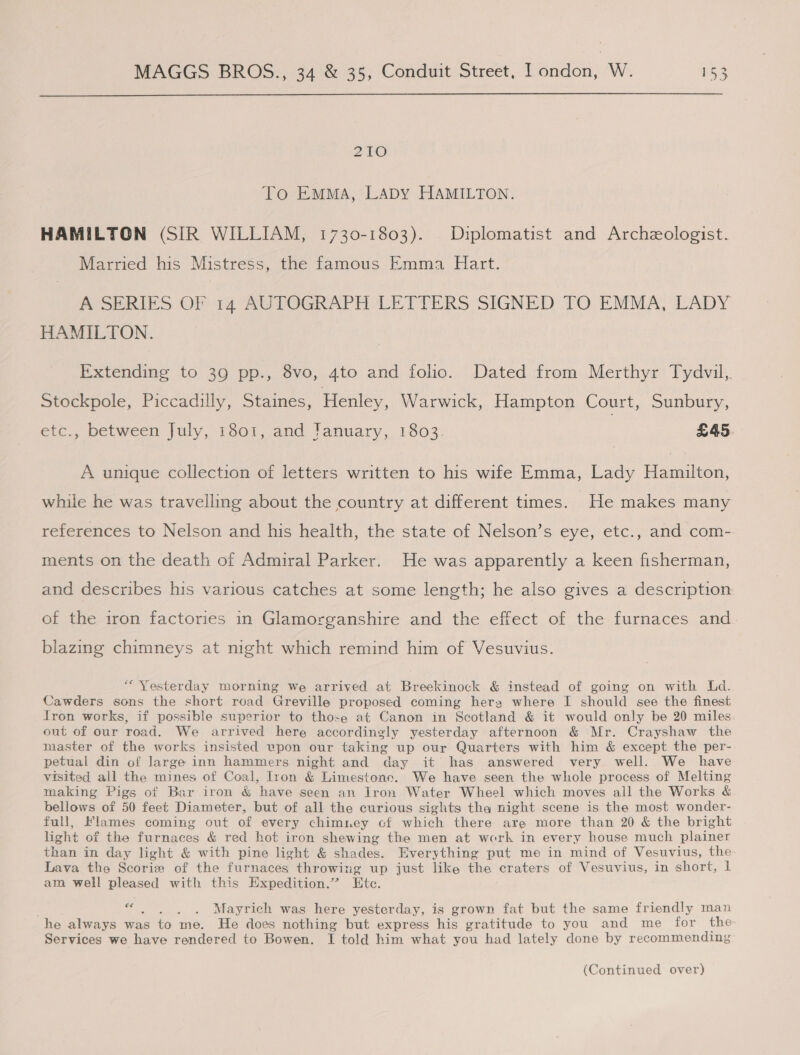  210 To EMMA, LADY HAMILTON. HAMILTON (SIR WILLIAM, 1730-1803). Diplomatist and Archzologist. Married his Mistress, the famous Emma Hart. POSERIES OF 14 RUTOGRAPH LETTERS SIGNED TO EMMA, LADY HAMILTON. Extending to 39 pp., 8vo, 4to and folio. Dated from Merthyr Tydvil,. Stockpole, Piccadilly, Staines, Henley, Warwick, Hampton Court, Sunbury, etc., between July, 1301, and January, 1803. £45. A unique collection of letters written to his wife Emma, Lady Hamilton, while he was travelling about the country at different times. He makes many references to Nelson and his health, the state of Nelson’s eye, etc., and com- ments on the death of Admiral Parker. He was apparently a keen fisherman, and describes his various catches at some length; he also gives a description of the iron factories in Glamorganshire and the effect of the furnaces and blazing chimneys at night which remind him of Vesuvius. “Yesterday morning we arrived at Breekinock &amp; instead of going on with Ld. Cawders sons the short road Greville proposed coming hera where I should see the finest fron works, if possible superior to those at Canon in Scotland &amp; it would only be 20 miles out of our road. We arrived here accordingly yesterday afternoon &amp; Mr. Crayshaw the master of the works insisted vpon our taking up our Quarters with him &amp; except the per- petual din of large inn hammers night and day it has answered very well. We have visited all the mines of Coal, Iron &amp; Limestone. We have seen the whole process of Melting making Pigs of Bar iron &amp; have seen an Iron Water Wheel which moves all the Works &amp; bellows of 50 feet Diameter, but of all the curious sights tha night scene is the most wonder- full, Flames coming out of every chimney cf which there are more than 20 &amp; the bright light of the furnaces &amp; red hot iron shewing the men at work in every house much plainer than in day light &amp; with pine light &amp; shades. Everything put me in mind of Vesuvius, the Lava the Scorie of the furnaces throwing up just like the craters of Vesuvius, in short, 1 am well pleased with this Expedition.’ Ete. runs Mayrich was here yesterday, is grown fat but the same friendly man he always was to me. He does nothing but express his gratitude to you and me for the Services we have rendered to Bowen. I told him what you had lately done by recommending