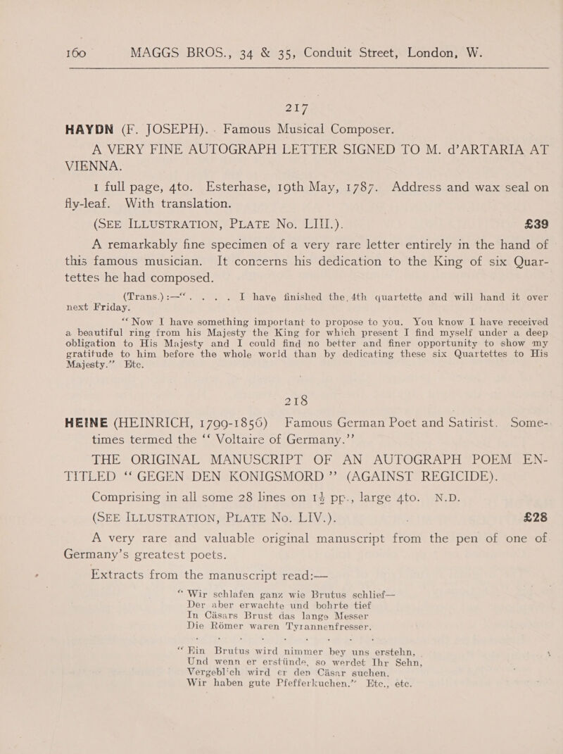 Bay, HAYDN (F. JOSEPH).. Famous Musical Composer. A VERY FINE AUTOGRAPH LETTER SIGNED TO M. d’ARTARIA AT VIENNA. 1 full page, 4to. Esterhase, 19th May, 1787. Address and wax seal on fly-leaf. With translation. (SEE ILLUSTRATION, PLATE No. LIII.). £39 A remarkably fine specimen of a very rare letter entirely in the hand of this famous musician. It concerns his dedication to the King of six Quar- tettes he had composed. (Trans.):—“. . . . I have finished the, 4th quartette and will hand it over next Friday. *“Now I have something important to propose to you. You know I have received a beautiful ring from his Majesty the King for which present I find myself under a deep obligation to His Majesty and I could find no better and finer opportunity to show my gratitude to him before the whole world than by dedicating these six Quartettes to His Majesty.”’ Htc. 218 HEINE (HEINRICH, 1799-1856) Famous German Poet and Sey Some- times termed the “‘ Voltaire of Germany.”’ THE ORIGINAL’ MANUSGRIPT OF AN; AUTOGRAPH =POEMSEN- TITLED “* GEGEN» DEN KONIGSMORD” (AGAINST. REGICIDE)-. Comprising in all some 28 lines on 14 pp., large 4to. N.D. (SEE IULUSTRATION SOLATE NOs Vn): : £28 A very rare and valuable original manuscript from the pen of one of. Germany’s greatest poets. Extracts from the manuscript read:— “ Wir schlafen ganz wie Brutus schlief— Der aber erwachte und bohrte tief In Casars Brust das lange Messer Die Romer waren Tyrannenfresser. “Kin Brutus wird nimmer bey uns erstehn, | Und wenn er erstiinde, so werdet Thr Sehn, Vergeblich wird er den C&amp;sar suchen. Wir haben gute Pfefferkuchen.” Etc., etc.