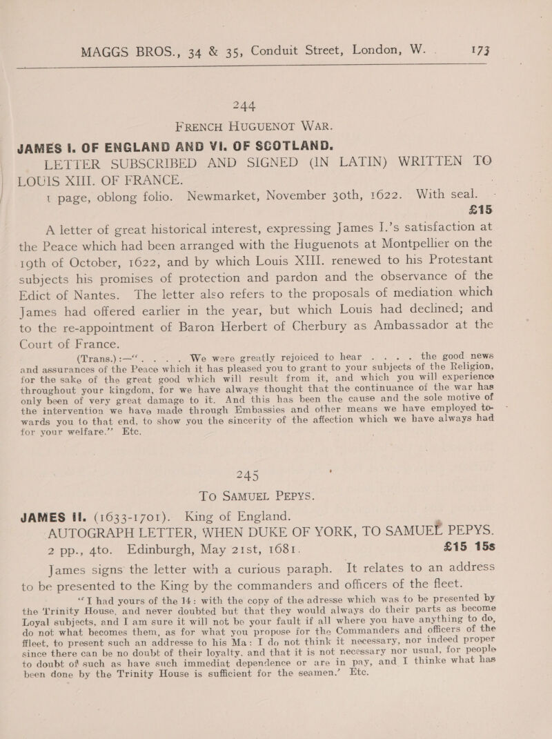 Dee ee eee ee eee 244 FRENCH HUGUENOT WAR. JAMES I. OF ENGLAND AND VI. OF SCOTLAND. LETTER SUBSCRIBED AND SIGNED (IN LATIN) WRITTEN TO HOUlS SIL OF FRANCE t page, oblong folio. Newmarket, November 30th, 1622. With seal. £15 A letter of great historical interest, expressing James I.’s satisfaction at the Peace which had been arranged with the Huguenots at Montpellier on the 19th of October, 1622, and by which Louis XIII. renewed to his Protestant subjects his promises of protection and pardon and the observance of the Edict of Nantes. The letter also refers to the proposals of mediation. which James had offered earlier in the year, but which Louis had declined; and to the re-appointment of Baron Herbert of Cherbury as Ambassador at the Court of France. (Trans.):—*. » .-.2We were greatly rejoiced to hear 1.21... the good news and assurances of the Peace which it has pleased you to grant to your subjects of the Religion, for the sake of the great good which will result from it, and which you will experience throughout your kingdom, for we have always thought that the continuance of the war has only been of very great damage to it. And this has been the cause and the sole motive of the intervention we have made through Embassies and other means we have employed to- wards you to that end, to show you the sincerity of the affection which we have always had for your welfare.”’ Etc. 245 To SAMUEL PEPYS. JAMES fl. (1633-1701). King of England. 4 AUTOGRAPH LETTER, WHEN DUKE OF YORK, TO SAMUEL PEPYS. 2 pp., 4to. Edinburgh, May 21st, 1681. £15 15s James signs the letter with a curious paraph. It relates to an address to be presented to the King by the commanders and officers of the fleet. ‘*T had yours of the 14: with the copy of the adresse which was to be presented by the 'I'rinity House, and never doubted but that they would always do their parts as become Loyal subjects, and I am sure it wil) not bo your fault if all where you have anything to do, do not what becomes them, as for what you propose for the Commanders and officers of the ffleet, to present such an addresse to his Ma: I do not think it necessary, nor indeed proper since there can be no doubt of their loyalty, and that it is not necessary nor usual, for people to doubt of such as have such immediat dependence or are in pay, and I thinke what has been done by the Trinity House is sufficient for the seamen.’ Ete.