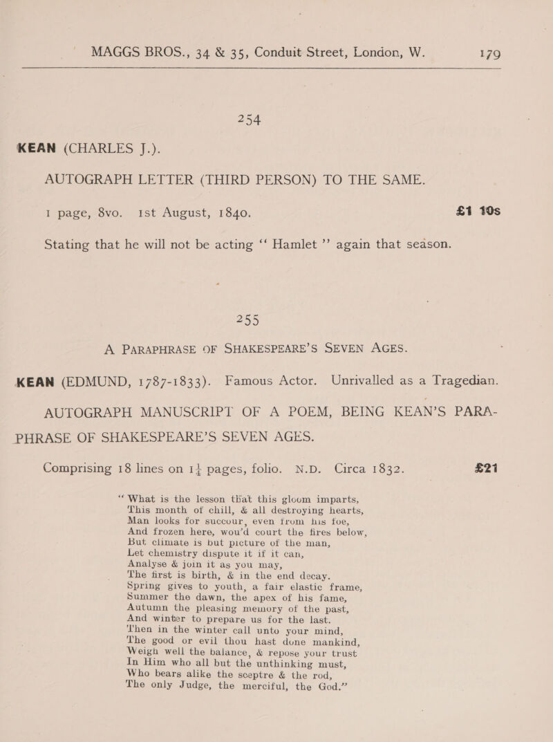 254 KEAN (CHARLES J.). AUTOGRAPH LETTER (THIRD PERSON) TO THE SAME. I page, 8vo. Ist August, 1840. £1 19s Stating that he will not be acting ‘“‘ Hamlet ’’ again that season. 255 A PARAPHRASE OF SHAKESPEARE’S SEVEN AGES. KEAN (EDMUND, 1787-1833). Famous Actor. Unrivalled as a Tragedian. AUTOGRAPH MANUSCRIPT OF A POEM, BEING KEAN’S PARA- PHRASE OF SHAKESPEARE’S SEVEN AGES. Comprising 18 lines on 1} pages, folio. N.D. Circa 1832. £21 *“ What is the lesson that this gloum imparts, This month of chill, &amp; all destroying hearts, Man looks for succour, even trum his foe, And frozen here, wou’d court the fires below, But climate is but picture of the man, Let chemistry dispute it if it can, Analyse &amp; join it as you may, The first is birth, &amp; in the end decay. Spring gives to youth, a fair elastic frame, Summer the dawn, the apex of his fame, Autumn the pleasing memory of the past, And winter to prepare us for the last. Then in the winter call unto your mind, The good or evil thou hast dune mankind, Weigh well the balance, &amp; repose your trust In Him who all but the unthinking must, Who bears alike the sceptre &amp; the rod, The only Judge, the merciful, the God.”