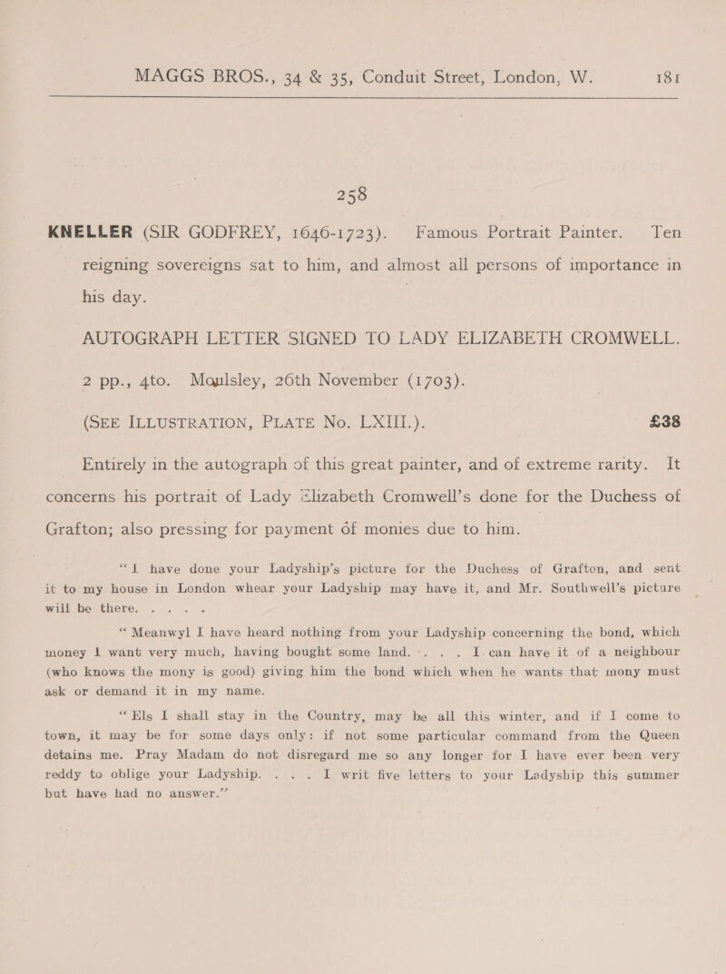  258 KNELLER (SIR GODFREY, 1646-1723). Famous Portrait Painter. Ten - reigning sovereigns sat to him, and almost all persons of importance in his day. AUTOGRAPH LETTER SIGNED TO LADY ELIZABETH. CROMWELL. 2 pp., ato. “Mauisley, 26th November (1703). (SEE ILLUSTRATION, PLATE No. LXIII.). £38 Entirely in the autograph of this great painter, and of extreme rarity. It concerns his portrait of Lady ithzabeth Cromwell’s done for the Duchess of Grafton; also pressing for payment of monies due to him. ‘““1 have done your Ladyship’s picture for the Duchess of Grafton, and sent it to my house in London whear your Ladyship may have it, and Mr. Southwell’s picture will be there. “ Meanwyl I have heard nothing from your Ladyship concerning the bond, which money 1 want very much, having bought some land.-. . . I.can have it of a neighbour (who knows the mony is good) giving him the bond which when he wants that mony must ask or demand it in my name. “Els I shall stay in the Country, may be all this winter, and if I come to town, it may be for some days only: if not some particular command from the Queen detains me. Pray Madam do not disregard me so any longer for I have ever been very reddy to oblige your Ladyship. . . . I writ five letters to your Ladyship this summer but have had no answer.”