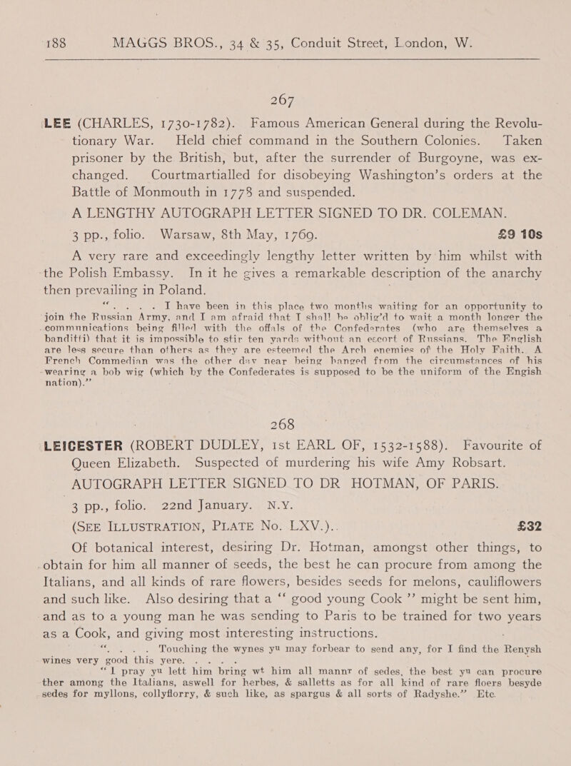 267 ‘LEE (CHARLES, 1730-1782). Famous American General during the Revolu- tionary War. Held chief command in the Southern Colonies. Taken prisoner by the British, but, after the surrender of Burgoyne, was ex- changed. Courtmartialled for disobeying Washington’s orders at the Battle of Monmouth in 1778 and suspended. A LENGTHY AUTOGRAPH LETTER SIGNED TO DR. COLEMAN. 3 pp., folio. Warsaw, 8th May, 1760. £9 10s A very rare and exceedingly lengthy letter written by’ him whilst with the Polish Embassy. Inuit he gives a remarkable description of the anarchy then prevailing in Poland. €¢ : I have been in this place two months waiting for an opportunity to ‘join the Riccian Army, and I am afraid that T shall he oblig’d to wait a month longer the -commnnications being filled with the offals of the Confederates (who are themselves a banditti) that it is impossible to stir ten yards without an escort of Russians. The Pneglish are less secure than others as they are esteemed the Arch enemies of the Holy Faith. A French Commedian was the other dav near being hanged from the circumstances of his - wearing a bob wig Crbice by the Confederates is supposed to be the uniform of the Engish nation).” 268 LEICESTER (ROBERT DUDLEY, 1st EARL OF, 1532-1588). Favourite of Queen Elizabeth. Suspected of murdering his wife Amy Robsart. AUTOGRAPH LETTER SIGNED.TO DR HOTMAN, OF PARIS. | BaD Dae OlO mee ZUCM\alilatvar N.Y. (SEE ILLUSTRATION, PLATE No. LXV.).. £32 Of botanical interest, desiring Dr. Hotman, amongst other things, to obtain for him all manner of seeds, the best he can procure from among the Italians, and all kinds of rare flowers, besides seeds for melons, cauliflowers and such like. Also desiring that a ‘‘ good young Cook ”’ might be sent him, and as to a young man he was sending to Paris to be trained for two years asa _ Cook, and giving most interesting instructions. oe . . Touching the wynes yt may forbear to send any, for I find the Renysh wines very good this yere. “1. pray yu lett him bring wt him all mannr of sedes, the best yu can procure ther among the Italians, aswell for herhes, &amp; salletts as for all kind of rare floers besyde sedes for myllons, collyflorry, &amp; such like, as spargus &amp; all sorts of Radyshe.” Ete.