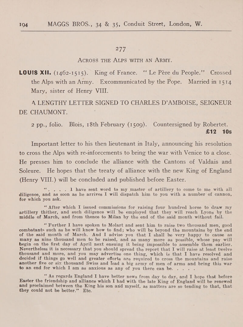 277 ACROSS THE ALPS WITH AN ARMY. LOUIS XII. (1462-1515). King of France. ‘‘ Le Pére du People.’’ Crossed the Alps with an Army. Excommunicated by the Pope. Married in 1514 Mary, sister of Henry VIII. A LENGTHY LETTER SIGNED TO CHARLES D’AMBOISE, SEIGNEUR DE CHAUMONT. 2 pp., folio. Blois, 18th February (1509). Countersigned by Robertet. £12 10s Important letter to his then lieutenant in Italy, announcing his resolution to cross the Alps with re-inforcements to bring the war with Venice to a close. He presses him to conclude the alliance with the Cantons of Valdais and Soleure. He hopes that the treaty of alliance with the new King of England (Henry VIII.) will be concluded and published before Easter. see 1 have sent word to my master of artillery to come to me with all diligence, and as soon as he arrives I will dispatch him to you with a number of cannon, for which you ask. “ After which I issued commissions for raising four hundred horse to draw my artillery thither, and such diligence will be employed that they will reach Lyong by the middle of March, and from thence to Milan by the end of the said month without fail. “Further I have spoken to Molart and sent him to raise two thousand men, good combatants such as he will know how to find; who will be beyond the mountains by the end of the said month of March. And I advise you that I shall be very happy to cause as many as nine thousand men to be raised, and as many more as possible, whose pay will begin on the first day of April next ensuing it being impossible to assemble them earlier. Nevertheless it is necessary that you should spread the report that I will raise at least twelve thousand and more, and you may advertise one thing, which is that I have resolved and decided if things go well and greater efforts are required to cross the mountains and raise another five or six thousand Swiss and Tead a big army of men of arms and bring this war to an end for which I am ag anxious as any of you there can be. “As regards England I have better news from day to day, and I hope that before Easter the friendship and alliance which I had with the late King of England will be renewed and proclaimed between the King his son and myself, as matters are so tending to that, that they could not be better.” Etc.