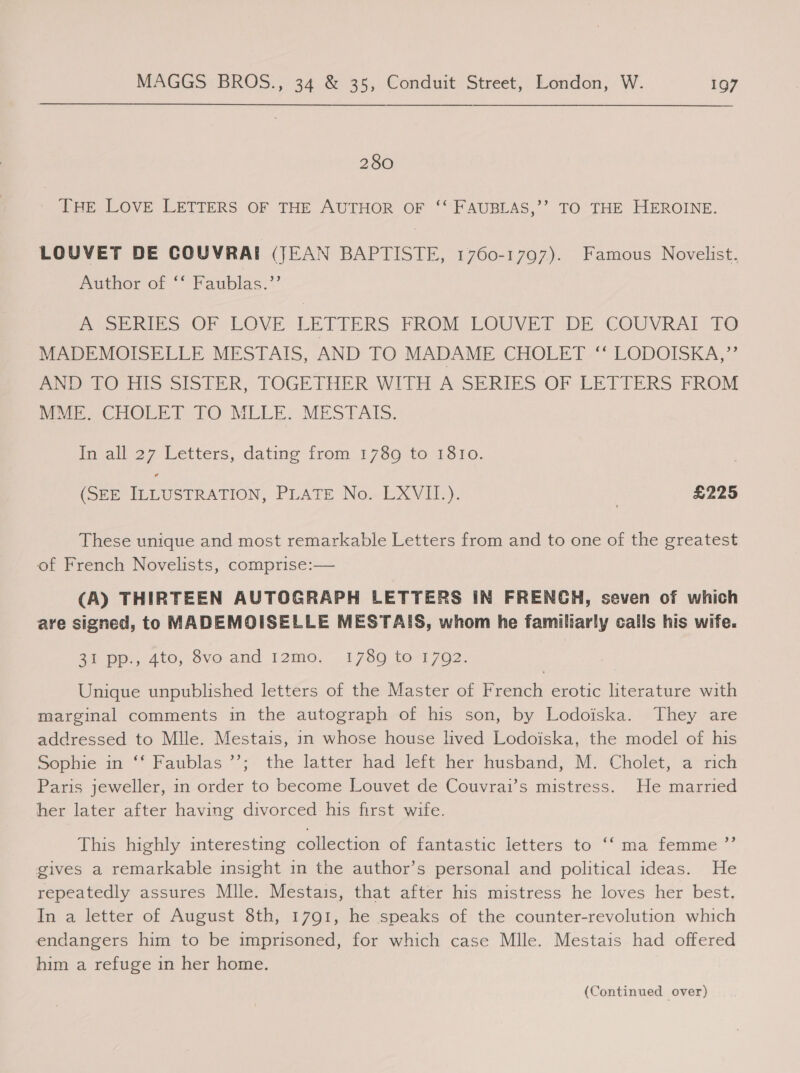 280 THE LOVE LETTERS OF THE AUTHOR OF ‘“‘ FAUBLAS,’’ TO THE HEROINE. LOUVET DE COUVRAI (JEAN BAPTISTE, 1760-1797). Famous Novelist. mithor or ° faublas:*’ ASERIES- OF LOVE LETTERS FROM LOUVET: DE COUVRAI TO MADEMOISELLE MESTAIS, AND TO MADAME. CHOLET- LODOISKA,’’ Pe OO His SISTER, TOGETHER WITH A SERIES OF LETTERS FROM Mun CHOLET TO MLLE: MESTAIS. In all 27 Letters, dating from 1789 to 1810. (SEE ILLUSTRATION, PLATE No. LXVII.). | £225 These unique and most remarkable Letters from and to one of the greatest of French Novelists, comprise:— (A) THIRTEEN AUTOGRAPH LETTERS IN FRENGH, seven of which are signed, to MADEMOISELLE MESTAIS, whom he familiarly calls his wife. 2% pp., 4to, 8vo and 12m0. .1780 to-1792. Unique unpublished letters of the Master of French erotic literature with marginal comments in the autograph of his son, by Lodoiska. They are addressed to Mlle. Mestais, in whose house lived Lodoiska, the model of his Sopoie in “* Faublas *’; the latter: had left’ her husband, M. ‘Cholet, a’ rich Paris jeweller, in order to become Louvet de Couvrai’s mistress. He married her later after having divorced his first wife. ‘“ma femme ”’ This highly interesting collection of fantastic letters to gives a remarkable insight in the author’s personal and political ideas. He repeatedly assures Mlle. Mestais, that after his mistress he loves her best. In a letter of August 8th, 1791, he speaks of the counter-revolution which endangers him to be imprisoned, for which case Mlle. Mestais had offered him a refuge in her home. (Continued over)