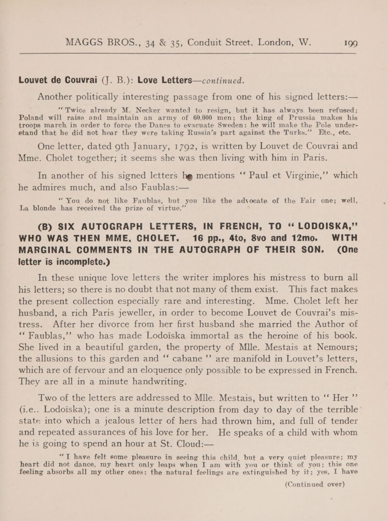 Louvet de Couvrai (J. B.): Love Letters—continued. Another politically interesting passage from one of his signed letters:— “Twice already M. Necker wanted to resign, but it has always been refused; Poland will raise and maintain an army of 60,000 men; the king of Prussia makes his troops march in order to force the Danes to evacuate Sweden: he will make the Pole under- stand that he did not hear they were taking Russia’s part against the Turks.” Etc., ete. One letter, dated oth January, 1792, is written by Louvet de Couvrai and Mme. Cholet together; it seems she was then living with him in Paris. In another of his signed letters hg mentions ‘‘ Paul.et Virginie,”’ which he admires much, and also Faublas:— “You do not like Faublas, but you like the advocate of the Fair one; well, La blonde has received the prize of virtue.” (B) SIX AUTOGRAPH LETTERS, IN FRENCH, TO ‘‘ LODOISKA,’”’ WHO WAS THEN MME, CHOLET. 16 pp., 4to, 8vo and 12mo. WITH MARGINAL COMMENTS IN THE AUTOGRAPH OF THEIR SON. (One letter is incomplete.) In these unique love letters the writer implores his mistress to burn all his letters; so there is no doubt that not many of them exist. This fact makes the present collection especially rare and interesting. Mme. Cholet left her husband, a rich Paris jeweller, in order to become Louvet de Couvrai’s mis- tress. After her divorce from her first husband she married the Author of ‘‘ Faublas,’’ who has made Lodoiska immortal as the heroine of his book. She lived in a beautiful garden, the property of Mlle. Mestais at Nemours; the allusions to this garden and ‘‘ cabane ”’ are manifold in Louvet’s letters, which are of fervour and an eloquence only possible to be expressed in French. They are all in a minute handwriting. Two of the letters are addressed to Mlle. Mestais, but written to ‘‘ Her ”’ (i.e.. Lodoiska); one is a minute description from day to day of the terrible’ state into which a jealous letter of hers had thrown him, and full of tender and repeated assurances of his love for her. He speaks of a child with whom he 15s going to spend an hour at St. Cloud:— ere have felt some pleasure in seeing this child, but a very quiet pleasure; my heart did not dance, my heart only leaps when I am with you or think of you; this one feeling absorbs all my other ones: the natural feelings are extinguished by it; yes, I have