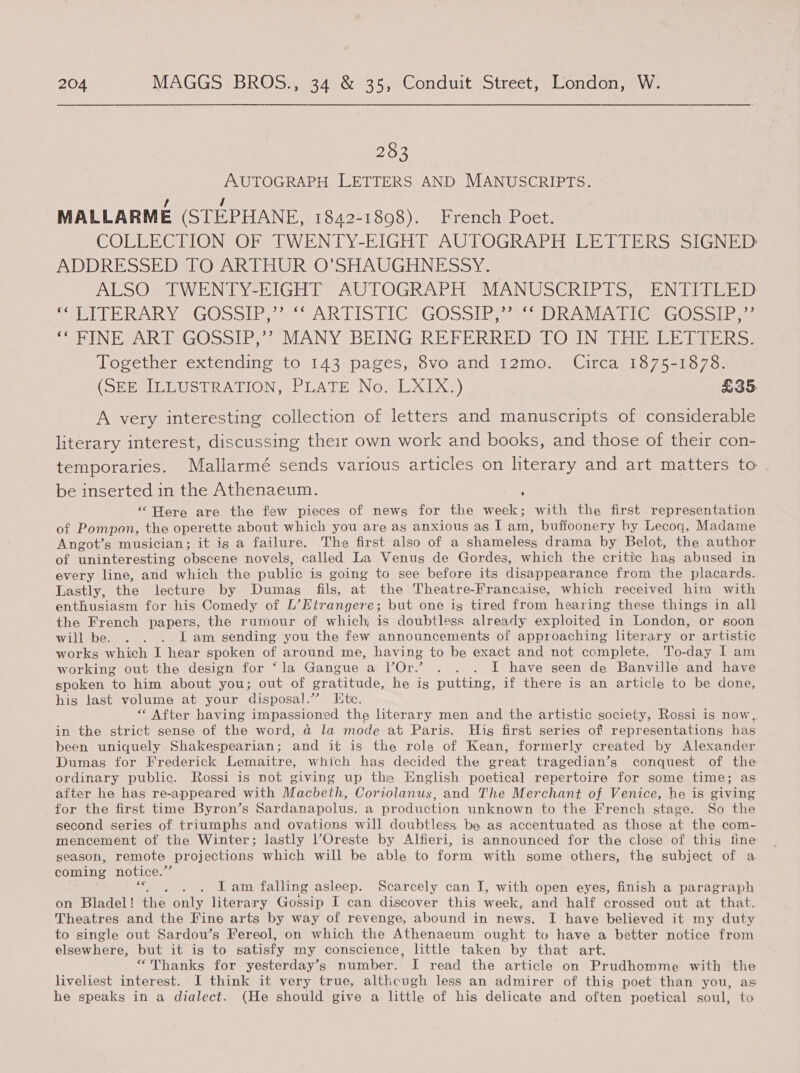 283 AUTOGRAPH LETTERS AND MANUSCRIPTS. -MALLARME (STEPHANE, 1842-1808). French Poet. COLLECTION OF TWENTY-EIGHT AUTOGRAPH LETTERS SIGNED: ADDRESSED TO ARTHUR O'SHAUGHNESSY. ALSO TWENTY-EIGHT AUTOGRAPH MANUSCRIPTS, ENTITLED Thole RAR Ye GOoolIes~ ARIIS TIGtGOSS IR aOR AMATI Ge GOSssl bys Se PINEPARTIVGO&gt;olIPs &gt; MANY BEING RETERRED sO INGTHE sit iiicks: Together extending to 143 pages, 8vo and 12mo. Circa 1875-1878. (DEESILLUST RATION «PLATE No, LXixX.) | £35. A very interesting collection of letters and manuscripts of considerable literary interest, discussing their own work and books, and those of their con- temporaries. Mallarmé sends various articles on literary and art matters to be inserted in the Athenaeum. “Here are the few pieces of news for the week; with the first representation of Pompon, the operette about which you are as anxious as I am, buffoonery hy Lecog, Madame Angot’s musician; it is a failure. The first also of a shameless drama by Belot, the author of uninteresting obscene novels, called La Venus de Gordes, which the critic has abused in every line, and which the public is going to see before its disappearance from the placards. Lastly, the lecture by Dumas fils, at the Theatre-Francaise, which received him with enthusiasm for his Comedy of L’Etrangere; but one ig tired from hearing these things in all the French papers, the rumour of which is doubtless already exploited in London, or soon will be. . . . I am sending you the few announcements of approaching literary or artistic works which I hear spoken of around me, having to be exact and not complete. To-day I am working out the design for ‘la Gangue a Or.’ . . . I have seen de Banville and have spoken to him about you; out of gratitude, he is putting, if there is an article to be done, his last volume at your disposal.” Ete. “ After having impassioned the literary men and the artistic society, Rossi is now,. in the strict sense of the word, a la mode at Paris. His first series of representations has been uniquely Shakespearian; and it is the role of Kean, formerly created by Alexander Dumas for Frederick Lemaitre, which has decided the great tragedian’s conquest of the ordinary public. Rossi is not giving up the English poetical repertoire for some time; as after he has re-appeared with Macbeth, Coriolanus, and The Merchant of Venice, he is giving for the first time Byron’s Sardanapolus. a production unknown to the French stage. So the second series of triumphs and ovations will doubtless be as accentuated as those at the com- mencement of the Winter; lastly POreste by Alfieri, is announced for the close of this fine season, remote projections which will be able to form with some others, the subject of a coming notice.” Se ielian: falling asleep. Scarcely can I, with open eyes, finish a paragraph on ‘Bladel! the) onhe literary Gossip I can discover this week, and half crossed out at that. Theatres and the Fine arts by way of revenge, abound in news. I have believed it my duty to single out Sardou’s Fereol, on which the Athenaeum ought to have a better notice from elsewhere, but it is to satisfy my conscience, little taken by that art. “Thanks for yesterday’s number. I read the article on Prudhomme with the liveliest interest. I think it very true, althcugh less an admirer of this poet than you, as he speaks in a dialect. (He should give a little of his delicate and often poetical soul, to