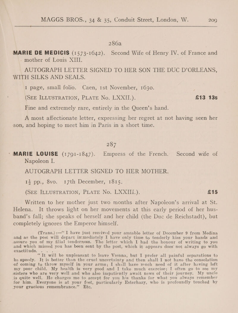  286a MARIE DE MEDICIS (1573-1642). Second Wife of Henry IV. of France and - mother of Louis XIII. AUTOGRAPH LETTER SIGNED TOLHER SON THE DUC ‘D’ORLEANS, WITH SILKS AND SEALS. I page, small folio. Caen, 1st November, 1630. 4 [5Ee ILLUSTRATION, PLATE No; LXXIT.). £13 13s Fine and extremely rare, entirely in the Queen’s hand. A most affectionate letter, expressing her regret at not having seen her son, and hoping to meet him in Paris in a short time. so) MARIE LOUISE (17091-1847). Empress of the French. Second wife of. Napoleon [. AUTOGRAPH LETTER SIGNED TO HER MOTHER. i pp, ove. 17th December) 13050 (SEE ILLUSTRATION, PLATE No. LXXIIi.). | £15 Written to her mother just two months after Napoleon’s arrival at St. Helena. It throws light on her movements at this early period of her hus- band’s fall; she speaks of herself and her child (the Duc de Reichstadt), but completely ignores the Emperor himself. (Trans.) :—“ I have just received your amiable letter of December 9 from Medina and as the post will depart immediately I have only time to tenderly kiss your hands and assure you of my filial tenderness. The letter which I had the honour of writing to you and which missed you has been sent by the post, which it appears does’ not always go with exactitude, : “Tt will be unpleasant to leave Vienna, but I prefer all painful separations to be speedy. It is better than the cruel uncertainty and then shall I not have the consolation of coming to throw myself in your arms; I shall have much need of it after having left my poor child. My health is very good and I take much exercise; I often go to see my sisters who are very well and who also impatiently await news of their journey. My uncle is quite well. He charges me to accept for you his thanks for what you always remember for him. Everyone is at your feet, particularly Esterhazy, who is profoundly touched by your gracious remembrance.” Etc.