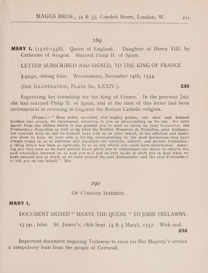   289 MARY I. (15160-1558). Queen of England. Daughter of Henry VIII. by Catherine of Aragon. Married Philip IL. of Spain. LETTER SUBSCRIBED AND SIGNED, TO THE KING.OF FRANCE. $-page, oblong folio. Westminster, November 14th, 1554. (SEE ILLUSTRATION, PLATE No. LXXIV.). £85 Expressing her friendship tor the King of France. In the previous July sae had marred Philip Il. of Spam, and at the date of this letter had been instrumental in restoring in Engiand the Roman Catholic religion. (Trans.) :—‘‘ Most nobie, eaceilent, and mighty prince, our dear and_ beloved brother and cousin, we recomimend ourseives to you ag afiectionately as we can. We have learnt from the letters which it has pleased you to send us lately by your Councillor, the Protonotary Nouailles, as well as by what his brother Monsieur de Nouailles, your Ambassa- -dor resident with us and he himself have told us on your behalf, of the aifection and desire you show to have on your side a fee.ing corresponding to the good inclination they have always found in us to continue and ma.:ntain our common, sincere, and perfect friendship; .a thing which has been as agreeable to us as any which you could have entertained. Assur- ing you that even as we have several times given you to understand our desire to observe the said triendship between us, so aiso you wii! tind us ever ready to show you in deed what we -have assured you in word, as we have prayed the said Ambassador and the said Protonotary to tell you on our behalf.’ Etc. 290 OF CORNISH INTEREST. MARY I, DOCUMENT SIGNED “‘ MARYE THE QUENE ” TO JOHN TRELAWNY. 14 pp., folio. St. James’s, 18th Sept. (4 &amp; 5 Mary), 1557. With seal. £58 Important document requiring Trelawny to raise for Her Majesty’s service -a compulsory loan from the people of Cornwall.