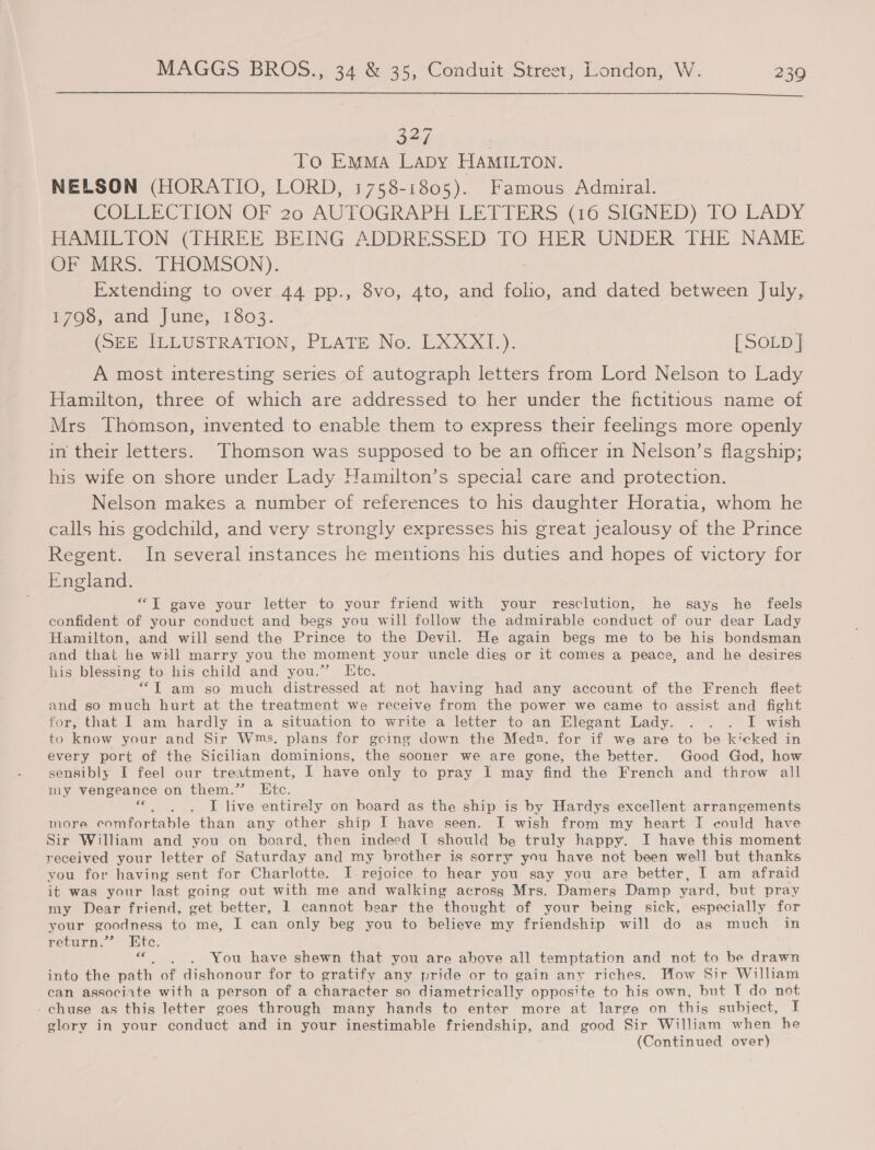  327 To EMMA LaDy HAMILTON. NELSON (HORATIO, LORD, 1758-1805). Famous Admiral. GCOLEECTION OF 20 AUTOGRAPH LETTIERS (16: SIGNED) TO LADY PAMIETON (THREE BEING, ADDRESSED TO HER UNDER, THE NAME OF MRS. THOMSON). Extending to over 44 pp., 8vo, 4to, and folio, and dated between July, 1796, and June, 1303. | (SEE) MLUSTRATION, PLATE No. LXXXI.). [ SOLD A most interesting series of autograph letters from Lord Nelson to Lady Hamilton, three of which are addressed to her under the fictitious name of Mrs Thomson, invented to enable them to express their feelings more openly in their letters. Thomson was supposed to be an officer in Nelson’s flagship; his wife on shore under Lady Hamilton’s special care and protection. Nelson makes a number of references to his daughter Horatia, whom he calls his godchild, and very strongly expresses his great jealousy of the Prince Regent. In several instances he mentions his duties and hopes of victory for England. “TI gave your letter to your friend with your resclution, he says he feels confident of your conduct and begs you will follow the admirable conduct of our dear Lady Hamilton, and will send the Prince to the Devil. He again begs me to be his bondsman and that he will marry you the moment your uncle dies or it comes a peace, and he desires his blessing to his child and you.” Htc. “Tam so much distressed at not having had any acon of the French fleet and so much hurt at the treatment we receive from the power we came to assist and fight for, that I am hardly in a situation to write a letter to an Elegant Lady. ... I wish to know your and Sir Wms. plans for gcing down the Medn. for if we are to be kicked in every port of the Sicilian dominions, the sooner we are gone, the better. Good God, how sensibly I feel our treatment, I have only to pray I may find the French and throw all my vengeance on them.” Ktc. «. ,. . I live entirely on board as the ship is by Hardys excellent arrangements more comfortable than any other ship I have seen. I wish from my heart I could have Sir William and you on board, then indeed T should be truly happy. I have this moment received your letter of Saturday and my brother is sorry you have not been well but thanks you for having sent for Charlotte. I rejoice to hear you say you are better, I am afraid it was your last going out with me and walking across Mrs. Damers Damp yard, but pray my Dear friend, get better, 1 cannot bear the thought of your being sick, especially for your goodness to me, I can only beg you to believe my friendship will do as much in return.’ Ete. « . ). You have shewn that you are above all temptation and not to be drawn into the path of dishonour for to gratify any pride or to gain any riches. How Sir William can associate with a person of a character so diametrically opposite to his own, but T do not - chuse as this letter goes through many hands to enter more at large on this subject, I glory in your conduct and in your inestimable friendship, and good Sir William when he