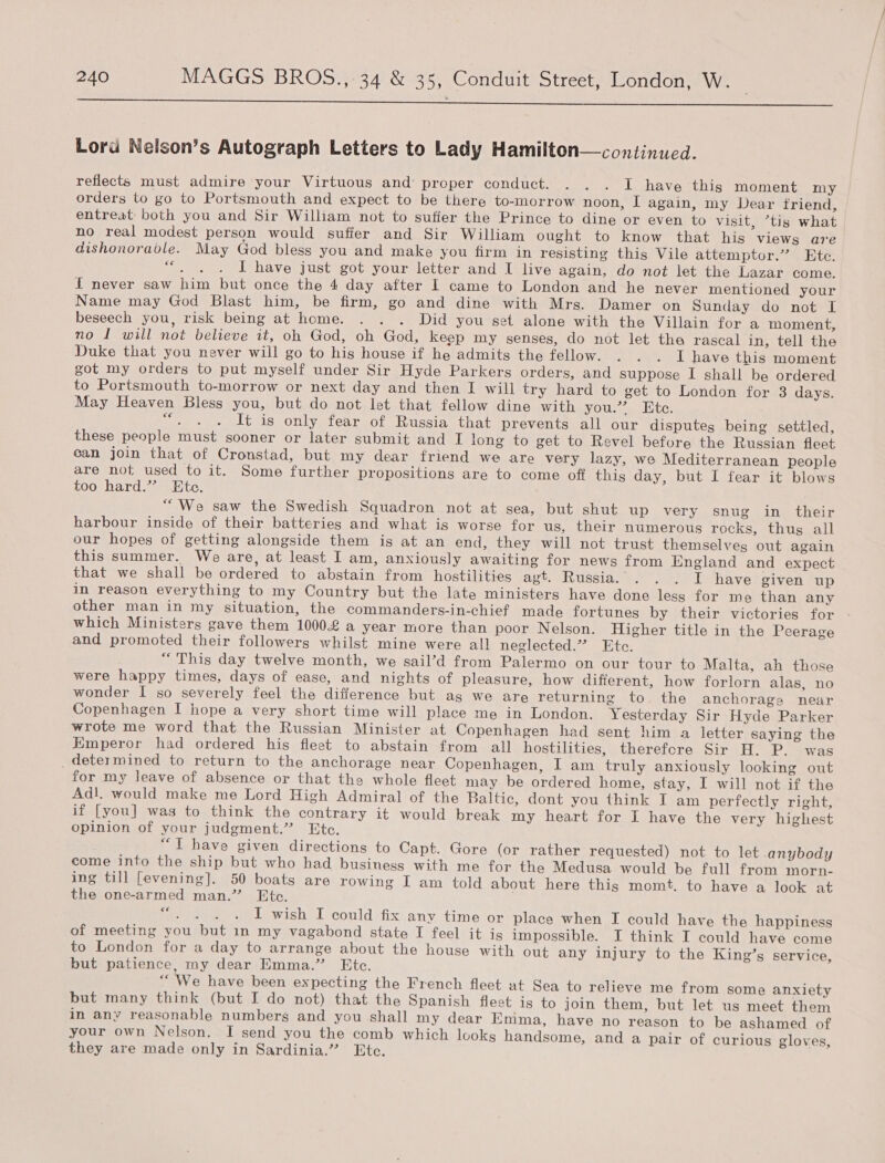  Lord Nelson’s Autograph Letters to Lady Hamilton—continued. reflects must admire your Virtuous and proper conduct. . . . I have this moment my orders to go to Portsmouth and expect to be there to-morrow noon, I again, my Dear triend, entreat: both you and Sir William not to suffer the Prince to dine or even to visit, ’tis what no real modest person would suffer and Sir William ought to know that his views are dishonorable. May God bless you and make you firm in resisting this Vile attemptor.” Etc. an I have just got your letter and I live again, do not let the Lazar come. f never saw him but once the 4 day after 1 came to London and he never mentioned your Name may God Blast him, be firm, go and dine with Mrs. Damer on Sunday do not I beseech you, risk being at home. . . . Did you set alone with the Villain for a moment, no I will not believe it, oh God, oh God, keep my senses, do not let the rascal in, tell the Duke that you never will go to hig house if he admits the fellow. . . . I have this moment got my orders to put myself under Sir Hyde Parkers orders, and suppose I shall be ordered to Portsmouth to-morrow or next day and then I will try hard to get to London for 3 days. May Heaven Bless you, but do not let that fellow dine with you.” Ete. iene It is only fear of Russia that prevents all our disputes being settled, these people must sooner or later submit and I long to get to Revel before the Russian fleet can join that of Cronstad, but my dear friend we are very lazy, we Mediterranean people are not used to it. Some further propositions are to come off this day, but I fear it blows too hard.” Htc. “We saw the Swedish Squadron not at sea, but shut up very snug in their harbour inside of their batteries and what is worse for us, their numerous rocks, thus all our hopes of getting alongside them is at an end, they will not trust themselves out again this summer. We are, at least I am, anxiously awaiting for news from England and expect that we shall be ordered to abstain from hostilities agt. Russia. . . . I have given up in reason everything to my Country but the late ministers have done less for me than any other man in my situation, the commanders-in-chief made fortunes by their victories for which Ministers gave them 1000£ a year more than poor Nelson. Higher title in the Peerage and promoted their followers whilst mine were all neglected.”” Etc. “This day twelve month, we sail’d from Palermo on our tour to Malta, ah those were happy times, days of ease, and nights of pleasure, how difierent, how forlorn alas, no wonder I so severely feel the difference but ag we are returning to. the anchorage near Copenhagen I hope a very short time will place me in London. Yesterday Sir Hyde Parker wrote me word that the Russian Minister at Copenhagen had sent him a letter saying the Emperor had ordered his fleet to abstain from all hostilities, therefore Sir H. P. was _ determined to return to the anchorage near Copenhagen, I am truly anxiously looking out for my leave of absence or that the whole fleet may be ordered home, stay, I will not if the Ad!l. would make me Lord High Admiral of the Baltic, dont you think I am perfectly right, if [you] was to think the contrary it would break my heart for I have the very highest opinion of your judgment.” Etc. “T have given directions to Capt. Gore (or rather requested) not to let anybody come into the ship but who had business with me for the Medusa would be full from morn- ing till [evening]. 50 boats are rowing I am told about here thig momt. to have a look at the one-armed man.” Etc. fe? aie I wish I could fix any time or place when I could have the happiness of meeting you but in my vagabond state I feel it is impossible. I think I could have come to London for a day to arrange about the house with out any injury to the King’s service, but patience, my dear Emma.” Ete. “We have been expecting the French fleet at Sea to relieve me from some anxiety but many think (but I do not) that the Spanish fleet is to join them, but let us meet them in any reasonable numbers and you shall my dear Emma, have no reason to be ashamed of your own Nelson. I send you the comb which looks handsome, and a pair of curious gloves, they are made only in Sardinia.” Ete.