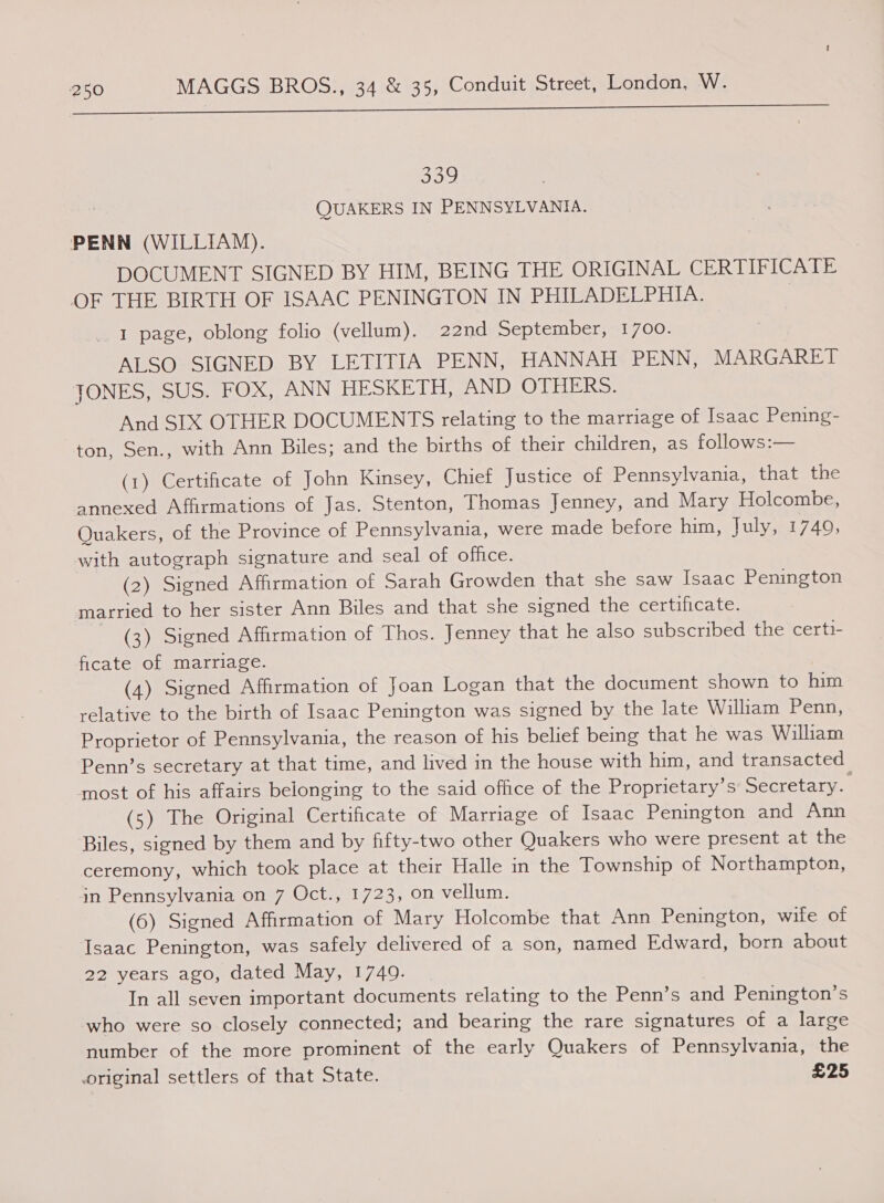 reg ea ee a boo | QUAKERS IN PENNSYLVANIA. PENN (WILLIAM). DOCUMENT SIGNED BY HIM, BEING THE ORIGINAL CERTIFICATE OF THE BIRTH OF ISAAC PENINGTON IN PHILADELPHIA. | 1 page, oblong folio (vellum). 22nd September, 1700. ALSO SIGNED BY LETITIA PENN, HANNAH PENN, MARGARET TONES, SUS. FOX, ANN HESKETH, AND OTHERS. And SIX OTHER DOCUMENTS relating to the marriage of Isaac Pening- ton, Sen., with Ann Biles; and the births of their children, as follows:— (1) Certificate of John Kinsey, Chief Justice of Pennsylvania, that the annexed Affirmations of Jas. Stenton, Thomas Jenney, and Mary Holcombe, Quakers, of the Province of Pennsylvania, were made before him, July, 1740, with autograph signature and seal of office. (2) Signed Affirmation of Sarah Growden that she saw Isaac Penington married to her sister Ann Biles and that she signed the certificate. (3) Signed Affirmation of Thos. Jenney that he also subscribed the certi- ficate of marriage. (4) Signed Affirmation of Joan Logan that the document shown to him relative to the birth of Isaac Penington was signed by the late William Penn, Proprietor of Pennsylvania, the reason of his belief being that he was William Penn’s secretary at that time, and lived in the house with him, and transacted most of his affairs belonging to the said office of the Proprietary’s Secretary. (s) The Original Certificate of Marriage of Isaac Penington and Ann Biles, signed by them and by fifty-two other Quakers who were present at the ceremony, which took place at their Halle in the Township of Northampton, in Pennsylvania on 7 Oct., 1723, on vellum. (6) Signed Affirmation of Mary Holcombe that Ann Penington, wife of Isaac Penington, was safely delivered of a son, named Edward, born about 22 years ago, dated May, 1749. In all seven important documents relating to the Penn’s and Penington’s who were so closely connected; and bearing the rare signatures of a large number of the more prominent of the early Quakers of Pennsylvania, the original settlers of that State. £25