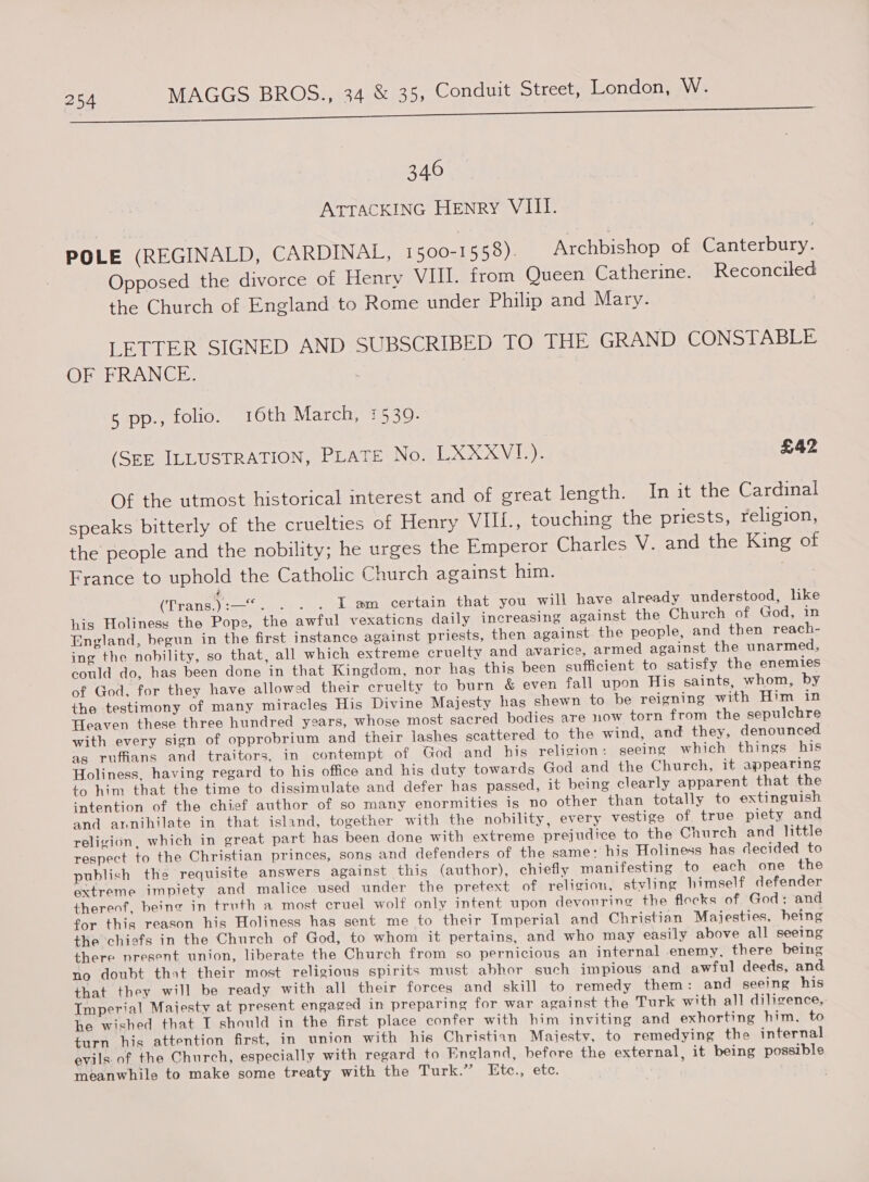 346 ATTACKING HEnry VIII. POLE (REGINALD, CARDINAL, 1600-1558). Archbishop of Canterbury. Opposed the divorce of Henry VIII. from Queen Catherine. Reconciled the Church of England to Rome under Philip and Mary. : LETTER SIGNED AND SUBSCRIBED TO THE GRAND CONSTABLE 6) De ee aW (Ol | 5 pp., folio. 16th March, 1539. (SEE ILLUSTRATION, PLATE No. LXXXVI.). £42 Of the utmost historical interest and of great length. In it the Cardinal speaks bitterly of the cruelties of Henry VII{., touching the priests, religion, the people and the nobility; he urges the Emperor Charles V. and the King of France to uphold the Catholic Church against him. Se (Trans.):--*. ... . J#m certain that you will have already understood, lke his Holiness the Pope, the awful vexaticns daily increasing against the Church of God, in England, begun in the first instance against priests, then against the people, and then reach- ing the nobility, so that, all which extreme cruelty and avarice, armed against the unarmed, could do, has been done in that Kingdom, nor hag this been sufficient to satisfy the enemies of God, for they have allowed their cruelty to burn &amp; even fall upon His saints, whom, by the testimony of many miracles His Divine Majesty has shewn to be reigning with Him in Heaven these three hundred years, whose most sacred bodies are now torn from the sepulchre with every sign of opprobrium and their lashes scattered to the wind, and they, denounced ag ruffians and traitors, in contempt of God and his religion: seeing which things his Holiness, having regard to his office and his duty towards God and the Church, it appearing to him that the time to dissimulate and defer has passed, it being clearly apparent that the intention of the chief author of so many enormities is no other than totally to extinguish and annihilate in that island, together with the nobility, every vestige of true piety and religion, which in great part has been done with extreme prejudice to the Church and little respect to the Christian princes, sons and defenders of the same: his Holiness has decided to publish the requisite answers against this (author), chiefly manifesting to each one the extreme impiety and malice used under the pretext of religion, styling himself defender thereof, being in truth a most cruel wolf only intent upon devouring the flocks of God; and for this reason his Holiness has sent me to their Imperial and Christian Majesties, being the ‘chiefs in the Church of God, to whom it pertains, and who may easily above all seeing there present union, liberate the Church from so pernicious an internal enemy, there being no doubt that their most religious spirits must abhor such impious and awful deeds, and that they will be ready with all their forces and skill to remedy them: and seeing his Imperial Majesty at present engaged in preparing for war against the Turk with all diligence, he wished that I should in the first place confer with him inviting and exhorting him, to turn his attention first, in union with his Christian Majesty, to remedying the internal evils. of the Church, especially with regard to England, before the external, it being possible meanwhile to make some treaty with the Turk.” Etc., etc.