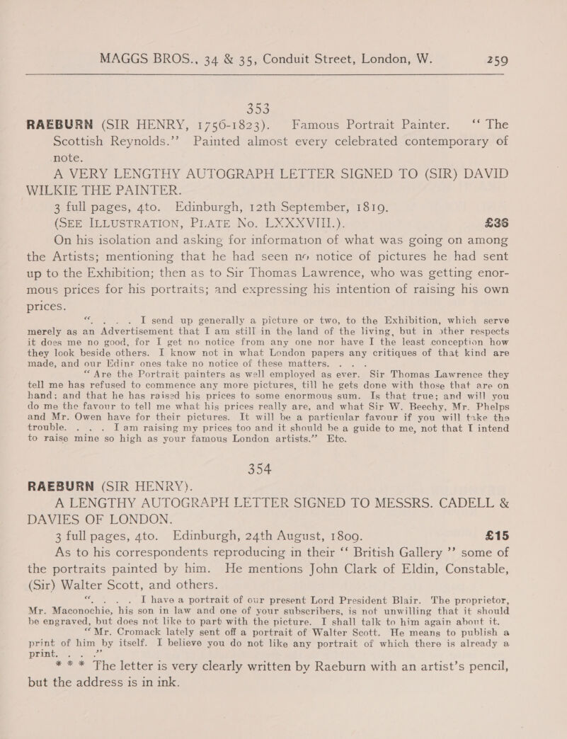 392 RAEBURN (SIR HENRY, 1756-1823). Famous Portrait Painter. ‘‘* The Scottish Reynolds.’’ Painted almost every celebrated contemporary of note: po ORY LENGTHY AUTOGRAPH EE PIER SIGNED TO- ik) DAVID WILKIE THE PAINTER. 3 full pages, 4to. Edinburgh, 12th September, 1810. (OBE ILLUSTRATION, PLATE No. EXXXVIIL.). £36 On his isolation and asking for information of what was going on among the Artists; mentioning that he had seen no notice of pictures he had sent up to the Exhibition; then as to Sir Thomas Lawrence, who was getting enor- mous prices for his portraits; and expressing his intention of raising his own prices. ue . . I send up generally a picture or two, to the Exhibition, which serve merely as an Advertisement that I am still in the land of the Jiving, but in &gt;ther respects it dees me no good, for I get no notice from any one nor have I the least conception how they look beside others. I know not in what London papers any critiques of that kind are made, and our Edinr ones take no notice of these matters. ; “Are the Portrait painters as well employed as ever. Sir Thomas Lawrence they tell me has refused to commence any more pictures, till he gets done with those that are on hand; and that he has raised his prices to some enormous sum. Is that true; and will you do me the favour to tell me what his prices really are, and what Sir W. Beechy, Mr. Phelps and Mr. Owen have for their pictures. It will be a particular favour if you will take tha trouble. . . . I am raising my prices too and it should be a guide to me, not that I intend to raise mine so high as your famous London artists.”’ Ete. 354 RAEBURN (SIR HENRY). PLE NGTHY AUTOGRAPH, LETTER SIGNED TOMESSRS. CADELL &amp; DAVIES OF LONDON. 3 full pages, ato. Edinburgh, 24th August, 1809. £15 As to his correspondents reproducing in their ‘‘ British Gallery ’? some of the portraits painted by him. He mentions John Clark of Eldin, Constable, (Sir) Walter Scott, and others. ae I have a portrait of our present Lord President Blair. The proprietor, Mr. Rie conochic: his son in law and one of your subscribers, is not unwilling that it should be engraved, but does not like to part with the picture. I shall talk to him again about it. “ Mr. Cromack lately sent off a portrait of Walter Scott. He meang to publish a print of him by itself. I believe you do not like any portrait of which there is already a print. a Ze * * * The letter is very clearly written by Raeburn with an artist’s pencil, but the address 1s in ink.